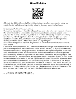 Global Pollution
al Explain four different forms of global pollution that may arise from a construction project and
explain four key methods used to protect the natural environment against such pollutants
Environmental Pollution Construction Sites
Construction sites are found both within urban and rural areas, often in the close proximity of homes.
Due to their proximity to homes and the materials used, construction sites may generate home
pollution. This involves air, water, soil, and/or noise pollution. Additionally, construction work may
reveal existing subsurface pollution. In such situation, construction work is stopped and costly
remediation is needed. Thus, construction work may generate construction pollution problems
affecting both home owners ... Show more content on Helpwriting.net ...
Road construction pollution represents the generation of construction contamination at sites where
roads are built
Construction Pollution Prevention and Cost Recovery * Personal damage. From the perspective of the
public, the best prevention is to spend as little time as possible outside (e.g., in your yard or balcony)
close to a construction site during operation time. Additionally, having a rich vegetation around your
home (and between the home and the construction site) will act as a natural filter for the generated
pollution, reducing the amount of pollution you may come in contact with. So, planting in your yards
or even pot plants in a balcony can help. The greener the better. Also, regular spraying of water around
the home will reduce the amount of dust and exposure through inhalation, although the soil and water
pollution may increase (but these are less directly affecting you than air!). However, if you believe
you are already negatively impacted by a construction site in the vicinity, especially if you have been
recently diagnosed with a medical condition involving the respiratory system, you may be entitled to
compensation. Evaluate your pollution case for free. * Property damage. From the perspective of the
construction site owner / developer, you may be faced with building on polluted land
... Get more on HelpWriting.net ...
 