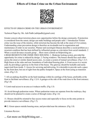 Effects of Urban Crime on the Urban Environment
EFFECTS OF URBAN CRIME ON THE URBAN ENVIRONMENT
Technical Paper by: Ms. Adit Padhi (aditipadhi@gmail.com)
Greater concern about terrorism places new opportunities before the design community. If protection
is considered from the outset, design can make buildings and people safer. 1 Introduction Violent
crime was the issue of the nineties, while terrorism has become the talk at the onset of 21st century.
Understanding crime prevention design is therefore an invaluable tool in organization and
maintenance of order in our societies. Planner and sociologist Duncan describes a social problem as a
recurrent condition that has been defined by influential groups as a deviation from social standards. 2
When a social deviance exceeds group ... Show more content on Helpwriting.net ...
6 REQUIREMENTS FOR CRIME FREE HOUSING: 1. Moderate locking system, provided the
opportunity for crime is reduced by design. 2. Facing windows: The houses should face each other
across the street or similar shared access area , to create a system of mutual surveillance. (Fig 1.1) 3.
High fences at the sides and rear, boundaries of individual housing plots. 4. Front access to a secure
yard, by providing a gateway to the front of the house. The gateway should be lockable and easily
supervised from inside. 5. Access for servicing and delivering. It is desirable to provide such a space
by the front door, but out of sight from the public footpath 6. Space at the front acting as transition
zones. (Fig 1.2)
7. All car parking should be on the hard standings within he curtilage of the house, preferably at the
front to facilitate surveillance. (Fig 1.3) 8. A garages at the side of the road close to the front entrance.
(Fig 1.4)
9. Limit road access to an area as it reduces traffic. (Fig 1.5)
10. Avoid through pedestrian routes. Where pedestrian routes are separate from the roadways, they
should not be planned to create a series of through routes. (Fig 1.6)
11. Houses should be oriented to face access routes and especially to focus on the entry points to
provide intensive surveillance. (Fig 1.7)
12. Green spaces outside housing areas, and provided near the entrances. (Fig 1.8)
Literature Review:
... Get more on HelpWriting.net ...
 
