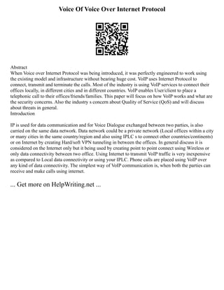 Voice Of Voice Over Internet Protocol
Abstract
When Voice over Internet Protocol was being introduced, it was perfectly engineered to work using
the existing model and infrastructure without bearing huge cost. VoIP uses Internet Protocol to
connect, transmit and terminate the calls. Most of the industry is using VoIP services to connect their
offices locally, in different cities and in different countries. VoIP enables User/client to place a
telephonic call to their offices/friends/families. This paper will focus on how VoIP works and what are
the security concerns. Also the industry s concern about Quality of Service (QoS) and will discuss
about threats in general.
Introduction
IP is used for data communication and for Voice Dialogue exchanged between two parties, is also
carried on the same data network. Data network could be a private network (Local offices within a city
or many cities in the same country/region and also using IPLC s to connect other countries/continents)
or on Internet by creating Hard/soft VPN tunneling in between the offices. In general discuss it is
considered on the Internet only but it being used by creating point to point connect using Wireless or
only data connectivity between two office. Using Internet to transmit VoIP traffic is very inexpensive
as compared to Local data connectivity or using your IPLC. Phone calls are placed using VoIP over
any kind of data connectivity. The simplest way of VoIP communication is, when both the parties can
receive and make calls using internet.
... Get more on HelpWriting.net ...
 