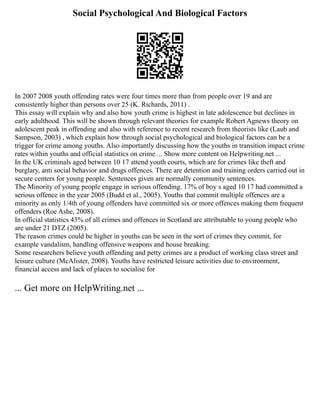 Social Psychological And Biological Factors
In 2007 2008 youth offending rates were four times more than from people over 19 and are
consistently higher than persons over 25 (K. Richards, 2011) .
This essay will explain why and also how youth crime is highest in late adolescence but declines in
early adulthood. This will be shown through relevant theories for example Robert Agnews theory on
adolescent peak in offending and also with reference to recent research from theorists like (Laub and
Sampson, 2003) , which explain how through social psychological and biological factors can be a
trigger for crime among youths. Also importantly discussing how the youths in transition impact crime
rates within youths and official statistics on crime ... Show more content on Helpwriting.net ...
In the UK criminals aged between 10 17 attend youth courts, which are for crimes like theft and
burglary, anti social behavior and drugs offences. There are detention and training orders carried out in
secure centers for young people. Sentences given are normally community sentences.
The Minority of young people engage in serious offending. 17% of boy s aged 10 17 had committed a
serious offence in the year 2005 (Budd et al., 2005). Youths that commit multiple offences are a
minority as only 1/4th of young offenders have committed six or more offences making them frequent
offenders (Roe Ashe, 2008).
In official statistics 43% of all crimes and offences in Scotland are attributable to young people who
are under 21 DTZ (2005).
The reason crimes could be higher in youths can be seen in the sort of crimes they commit, for
example vandalism, handling offensive weapons and house breaking.
Some researchers believe youth offending and petty crimes are a product of working class street and
leisure culture (McAlister, 2008). Youths have restricted leisure activities due to environment,
financial access and lack of places to socialise for
... Get more on HelpWriting.net ...
 