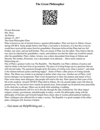 The Great Philosopher
Elveera Bowman
Mrs. Rose
Ap History
January 21, 2017
The Great Philosopher Plato
Plato is known as one of ancient Greece s greatest philosophers. Plato was born in Athens, Greece
during 428 BCE. Some people believe that Plato s real name is Aristocles, if in fact this is true he
would have received this name from his grandfather. Historians believed that Plato had two full
brother, one sister, and one half brother. They are unsure if Plato was the eldest. They believe that he
was since he inherited his grandfather s name, and tradition was that the eldest son would be named
after the grandfather. Plato s father, Ariston, was a direct descendant from kings of Athens and
Messina. His mother, Perictione, was a descendant of an athenian ... Show more content on
Helpwriting.net ...
One of Plato s greatest works was The Republic . The Republic was Plato s defence of justice and
what he thinks is the best form of government. The piece of writing brings up two questions that are
still relevant today. The questions brought up by this piece of writing were what is justice? , and what
is the relation between justice and being happy? . Some of Plato s other pieces of writing include
Meno. The Meno was written in an attempt to define what virtue was. Another one of Plato s well
known dialogue was Symposium. Plato wrote Symposium to show the purpose and nature of love.
Plato wrote many more dialogues, that people still read to this day. Plato spent his final years of his
life at the academy. Around 348 BCE Plato died in Athens. He was around eighty years old when he
passed away. No one knows how exactly he passed away. Some people say he passed away peacefully
in his sleep due to old age. Others say he died while attending a wedding.
Plato s accomplishments still live on to this day through the idea of platonism. His ideas impact
religion, science, government, and philosophy in today s world. His philosophy along with the
philosophy of Socrates and Aristotle helped form a basic idea of western philosophical traditions.
Plato s dialogues also affected life in today s society. The Republic is a good example of the effect
plato s dialogues left, because it helped
... Get more on HelpWriting.net ...
 