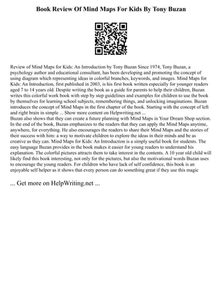Book Review Of Mind Maps For Kids By Tony Buzan
Review of Mind Maps for Kids: An Introduction by Tony Buzan Since 1974, Tony Buzan, a
psychology author and educational consultant, has been developing and promoting the concept of
using diagram which representing ideas in colorful branches, keywords, and images. Mind Maps for
Kids: An Introduction, first published in 2003, is his first book written especially for younger readers
aged 7 to 14 years old. Despite writing the book as a guide for parents to help their children, Buzan
writes this colorful work book with step by step guidelines and examples for children to use the book
by themselves for learning school subjects, remembering things, and unlocking imaginations. Buzan
introduces the concept of Mind Maps in the first chapter of the book. Starting with the concept of left
and right brain in simple ... Show more content on Helpwriting.net ...
Buzan also shows that they can create a future planning with Mind Maps in Your Dream Shop section.
In the end of the book, Buzan emphasizes to the readers that they can apply the Mind Maps anytime,
anywhere, for everything. He also encourages the readers to share their Mind Maps and the stories of
their success with him: a way to motivate children to explore the ideas in their minds and be as
creative as they can. Mind Maps for Kids: An Introduction is a simply useful book for students. The
easy language Buzan provides in the book makes it easier for young readers to understand his
explanation. The colorful pictures attracts them to take interest in the contents. A 10 year old child will
likely find this book interesting, not only for the pictures, but also the motivational words Buzan uses
to encourage the young readers. For children who have lack of self confidence, this book is an
enjoyable self helper as it shows that every person can do something great if they use this magic
... Get more on HelpWriting.net ...
 