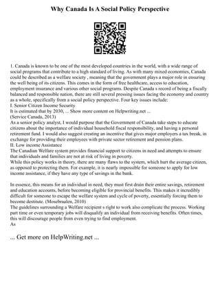 Why Canada Is A Social Policy Perspective
1. Canada is known to be one of the most developed countries in the world, with a wide range of
social programs that contribute to a high standard of living. As with many mixed economies, Canada
could be described as a welfare society , meaning that the government plays a major role in ensuring
the well being of its citizens. This comes in the form of free healthcare, access to education,
employment insurance and various other social programs. Despite Canada s record of being a fiscally
balanced and responsible nation, there are still several pressing issues facing the economy and country
as a whole, specifically from a social policy perspective. Four key issues include:
I. Senior Citizen Income Security
It is estimated that by 2030, ... Show more content on Helpwriting.net ...
(Service Canada, 2013)
As a senior policy analyst, I would purpose that the Government of Canada take steps to educate
citizens about the importance of individual household fiscal responsibility, and having a personal
retirement fund. I would also suggest creating an incentive that gives major employers a tax break, in
exchange for providing their employees with private sector retirement and pension plans.
II. Low income Assistance
The Canadian Welfare system provides financial support to citizens in need and attempts to ensure
that individuals and families are not at risk of living in poverty.
While this policy works in theory, there are many flaws to the system, which hurt the average citizen,
as opposed to protecting them. For example, it is nearly impossible for someone to apply for low
income assistance, if they have any type of savings in the bank.
In essence, this means for an individual in need, they must first drain their entire savings, retirement
and education accounts, before becoming eligible for provincial benefits. This makes it incredibly
difficult for someone to escape the welfare system and cycle of poverty, essentially forcing them to
become destitute. (Mosebraalen, 2010)
The guidelines surrounding a Welfare recipient s right to work also complicate the process. Working
part time or even temporary jobs will disqualify an individual from receiving benefits. Often times,
this will discourage people from even trying to find employment.
As
... Get more on HelpWriting.net ...
 