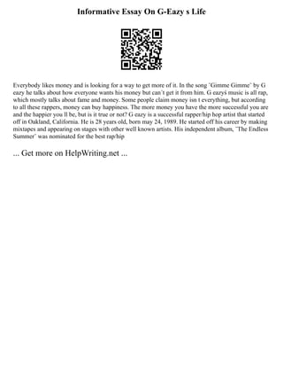 Informative Essay On G-Eazy s Life
Everybody likes money and is looking for a way to get more of it. In the song ¨Gimme Gimme¨ by G
eazy he talks about how everyone wants his money but can´t get it from him. G eazyś music is all rap,
which mostly talks about fame and money. Some people claim money isn t everything, but according
to all these rappers, money can buy happiness. The more money you have the more successful you are
and the happier you ll be, but is it true or not? G eazy is a successful rapper/hip hop artist that started
off in Oakland, California. He is 28 years old, born may 24, 1989. He started off his career by making
mixtapes and appearing on stages with other well known artists. His independent album, ¨The Endless
Summer¨ was nominated for the best rap/hip
... Get more on HelpWriting.net ...
 