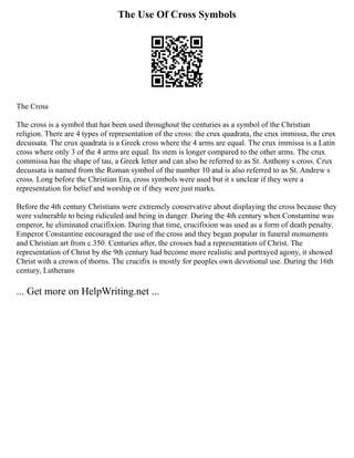 The Use Of Cross Symbols
The Cross
The cross is a symbol that has been used throughout the centuries as a symbol of the Christian
religion. There are 4 types of representation of the cross: the crux quadrata, the crux immissa, the crux
decussata. The crux quadrata is a Greek cross where the 4 arms are equal. The crux immissa is a Latin
cross where only 3 of the 4 arms are equal. Its stem is longer compared to the other arms. The crux
commissa has the shape of tau, a Greek letter and can also be referred to as St. Anthony s cross. Crux
decussata is named from the Roman symbol of the number 10 and is also referred to as St. Andrew s
cross. Long before the Christian Era, cross symbols were used but it s unclear if they were a
representation for belief and worship or if they were just marks.
Before the 4th century Christians were extremely conservative about displaying the cross because they
were vulnerable to being ridiculed and being in danger. During the 4th century when Constantine was
emperor, he eliminated crucifixion. During that time, crucifixion was used as a form of death penalty.
Emperor Constantine encouraged the use of the cross and they began popular in funeral monuments
and Christian art from c.350. Centuries after, the crosses had a representation of Christ. The
representation of Christ by the 9th century had become more realistic and portrayed agony, it showed
Christ with a crown of thorns. The crucifix is mostly for peoples own devotional use. During the 16th
century, Lutherans
... Get more on HelpWriting.net ...
 