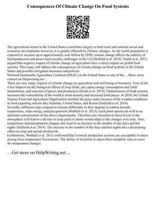 Consequences Of Climate Change On Food Systems
The agricultural sector in the United States contributes largely to both rural and national social and
economic development; however, it is greatly affected by climatic changes. As the world population is
expected to increase up to approximately nine billion by 2050, climate change affects the stability of
food production and poses food security challenges in the US (Hatfield et al. 2014). Smith et al. 2013,
argued that negative impact of climate change on agriculture have a direct impact on global food
security. This essay will address the consequences of climate change on food systems in the United
States and possible mitigation measures and policies.
National Sustainable Agriculture Coalition (NSAC) in the United States is one of the ... Show more
content on Helpwriting.net ...
There are very many impacts of climate change on agriculture and well being of humanity. First of all,
it has impacts on the biological effects of crop fields, per capita energy consumption and child
malnutrition, and outcome of prices and production (Smith et al. 2013). Globalization of food systems
increases the vulnerability of the world to food security and increased food prices. In 2010, the United
Nations Food and Agriculture Organization doubled the price index because of the weather conditions
in food exporting nations like Australia, United States, and Russia (Hatfield et al. 2014)
Secondly, different crops respond to climate differently as they depend on carbon dioxide,
temperature, solar energy, and precipitation (Walthall et al. 2013). Each plant species do well at an
optimum concentration of the above requirements. Therefore any alteration to these levels in the
atmosphere will lead to a decline in crop yield or plants would adapt to the changes over time. Also,
temperature and precipitation changes also lead to an increase in the number of dry days and hot
nights (Hatfield et al. 2014). The increase in the number of dry days and hot nights has a devastating
effect on crop and animal production.
Furthermore, Walthall et al. 2013 confirmed that livestock production systems are susceptible to stress
arising from temperature fluctuations. The ability of livestock to adjust their metabolic rates to meet
the temperature changes
... Get more on HelpWriting.net ...
 