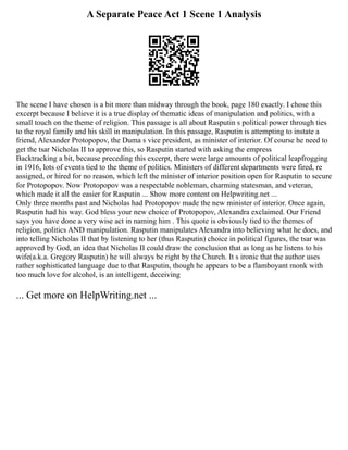 A Separate Peace Act 1 Scene 1 Analysis
The scene I have chosen is a bit more than midway through the book, page 180 exactly. I chose this
excerpt because I believe it is a true display of thematic ideas of manipulation and politics, with a
small touch on the theme of religion. This passage is all about Rasputin s political power through ties
to the royal family and his skill in manipulation. In this passage, Rasputin is attempting to instate a
friend, Alexander Protopopov, the Duma s vice president, as minister of interior. Of course he need to
get the tsar Nicholas II to approve this, so Rasputin started with asking the empress
Backtracking a bit, because preceding this excerpt, there were large amounts of political leapfrogging
in 1916, lots of events tied to the theme of politics. Ministers of different departments were fired, re
assigned, or hired for no reason, which left the minister of interior position open for Rasputin to secure
for Protopopov. Now Protopopov was a respectable nobleman, charming statesman, and veteran,
which made it all the easier for Rasputin ... Show more content on Helpwriting.net ...
Only three months past and Nicholas had Protopopov made the new minister of interior. Once again,
Rasputin had his way. God bless your new choice of Protopopov, Alexandra exclaimed. Our Friend
says you have done a very wise act in naming him . This quote is obviously tied to the themes of
religion, politics AND manipulation. Rasputin manipulates Alexandra into believing what he does, and
into telling Nicholas II that by listening to her (thus Rasputin) choice in political figures, the tsar was
approved by God, an idea that Nicholas II could draw the conclusion that as long as he listens to his
wife(a.k.a. Gregory Rasputin) he will always be right by the Church. It s ironic that the author uses
rather sophisticated language due to that Rasputin, though he appears to be a flamboyant monk with
too much love for alcohol, is an intelligent, deceiving
... Get more on HelpWriting.net ...
 