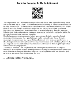 Inductive Reasoning In The Enlightenment
The Enlightenment was a philosophical time period that was placed in the eighteenth century. It was
also known as the Age of Reason . Most thinkers argued that the things of nature could be understood
by using human reason. This time period is when people began to question certain authorities. People
began to notice that the sake of humanity could be fixed or saved by using reason to think and
improve society. Although they sometimes differed in favoring inductive or deductive reasoning,
Enlightenment thinkers often worked towards the same general goal which was changing society for
the better by using science, logic, and education.
Most Enlightenment thinkers either used inductive reasoning or deductive reasoning. Inductive
reasoning or thinking means that a specific thing is used to create a broader theory. Deductive
reasoning is where one would take a general idea and narrow it down towards a specific reason or
idea. Some people that used these kinds of reasoning were Immanuel Kant, John Locke, James Cook,
Jean Jacques Rousseau, and René Descartes. Immanuel Kant was one of the many philosophers that
used inductive reasoning approach.
According to Immanuel Kant, Enlightenment was a man s growth from his own self imposed
immaturity. He thought the motto of the Enlightenment was along the lines of one should not be afraid
to use their own knowledge to understand things. He also thought that laziness and cowardice were
two reasons why men acted or performed the way they
... Get more on HelpWriting.net ...
 