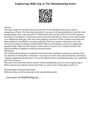 Engineering Skills Gap At The Manufacturing Sector
Abstract
This report looks into what the future may look like for the manufacturing sector as well as
engineering in Wales. The future looks potentially very good, with many predictions of growth in the
manufacturing sector, with a possible £27 billion more each year from 2022, for the UK in general,
drawing more companies in and creating many more jobs in the process. However, the main obstacle
is an engineering skills gap, with many more engineers required to fill the vacancies and replace the
aging workforce, than Wales is currently producing. There are a number of programs to try and
increase the number of children studying STEM subjects and funding to create more engineering
apprenticeships. While the 2022 target is within reach a lot more work is needed to produce the
required number of engineers to make the growth possible.
Introduction
The manufacturing industry is comprised of businesses that manufacture and process products from
raw materials or commodities. It includes a vast range of sectors such as food, chemicals, automotive,
computer equipment and electronics. In most developed countries manufacturing takes up a significant
part of the economy.
This report will look at the current situation of the manufacturing sector as well as engineering in
Wales, and look into what the future may be like, as well as what is being done to achieve it.
Manufacturing and Engineering Today
Wales has always relied very heavily on the manufacturing sector,
... Get more on HelpWriting.net ...
 