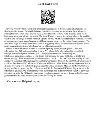 Joint Task Force
The world economy has become smaller in recent decades due to technological advances and the
sharing of information. The divide between countries economies has shrunk due these advances
making the world seem like a smaller place. A small business in rural North Carolina can now do
business with anyone all over the world. The United States economy is reaching all over the world in
order to take advantage of the information age and a world where deals are made in real time. The idea
of less open and more secure borders would have a major impact on the United States economy. The
amount of cargo that enters the United States is staggering, and to have more secured borders would
entail a deeper inspection of all inbound cargo, which is impossible.
The need to know vice need to share is critical for putting all the pieces together. There was
information that different agencies had prior to 9/11 where if the information had been shard
throughout the intelligence umbrella, it is ... Show more content on Helpwriting.net ...
Intelligence gathering operations is vital to any operation and the same holds true to border and
coastal security. While the question pertains mostly to Post 9/11, the DOD provided intelligence and
manpower in support of border security and in the war against drugs. In the mid1990s, I was assigned
to a Joint Task Force (JTF) with several missions within the United States. One such operation was in
Arizona providing over watch for specific areas the United States and Mexican border. Our role was
strictly intelligence gathering for US Customs and Border Protection (CFB) and they acted upon the
information gathered. We had the man power, experience, and more importantly stealth to carry out
the missions while the CFB could concentrate on other areas until our surveillance and information
gathered led to the arrest of individuals who were leading the border
... Get more on HelpWriting.net ...
 