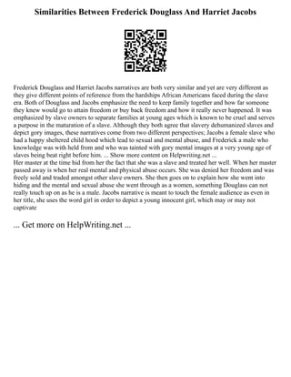 Similarities Between Frederick Douglass And Harriet Jacobs
Frederick Douglass and Harriet Jacobs narratives are both very similar and yet are very different as
they give different points of reference from the hardships African Americans faced during the slave
era. Both of Douglass and Jacobs emphasize the need to keep family together and how far someone
they knew would go to attain freedom or buy back freedom and how it really never happened. It was
emphasized by slave owners to separate families at young ages which is known to be cruel and serves
a purpose in the maturation of a slave. Although they both agree that slavery dehumanized slaves and
depict gory images, these narratives come from two different perspectives; Jacobs a female slave who
had a happy sheltered child hood which lead to sexual and mental abuse, and Frederick a male who
knowledge was with held from and who was tainted with gory mental images at a very young age of
slaves being beat right before him. ... Show more content on Helpwriting.net ...
Her master at the time hid from her the fact that she was a slave and treated her well. When her master
passed away is when her real mental and physical abuse occurs. She was denied her freedom and was
freely sold and traded amongst other slave owners. She then goes on to explain how she went into
hiding and the mental and sexual abuse she went through as a women, something Douglass can not
really touch up on as he is a male. Jacobs narrative is meant to touch the female audience as even in
her title, she uses the word girl in order to depict a young innocent girl, which may or may not
captivate
... Get more on HelpWriting.net ...
 