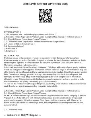 John Lewis customer service case study
Table of Contents
INTRODUCTION 1
1. The success of John Lewis in keeping customer satisfaction 2
2. California Fitness Yoga Centers Vietnam A real example of bad practice of customer service 3
2.1. About California Fitness Yoga Centers Vietnam 3
2.2. California Fitness Yoga Centers Vietnam s customer service problems 3
2.3. Causes of bad customer service 4
2.4. Recommendations 5
3. Conclusion 5
4. References 6
INTRODUCTION
Customer service is the provision of service to customers before, during and after a purchase.
Customer service is a series of activities designed to enhance the level of customer satisfaction that is,
the feeling that a product or service has met the customer expectation. Good customer service is ...
Show more content on Helpwriting.net ...
John Lewis applies the Never Knowingly Undersold : Offering a wide range of great quality products,
which are fairly priced and supported by excellent service. The wide range of products means they can
offer items to suit most budgets and have a certain position in the market. About Waitrose, they use the
Price Commitment strategy, promises to bring customers quality food that is honestly priced and
represents excellent value. They check price of grocery every week and provides of products at
affordable prices. Waitrose is committed to keeping prices for customers as low as possible to make
sure our customers are getting consistently good value for money.
To sum up, the combination of best possible prices, outstanding levels of choice and customer service
made John Lewis a particular compelling competitor in their field.
2. California Fitness Yoga Centers Vietnam A real example of bad practice of customer service
2.1. About California Fitness Yoga Centers Vietnam
In 2007, California Fitness Yoga became the first and largest international fitness company to open in
Vietnam. It is a 5 star VIP gym with international standards, modern equipment and professional
coaches and many other high class services. After 5 years building reputation with 5 branches in
Hanoi and Ho Chi Minh City, earned huge profit, they are gradually decreasing their rank and loss
customer s trust.
2.2. California Fitness
... Get more on HelpWriting.net ...
 