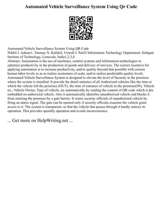 Automated Vehicle Surveillance System Using Qr Code
Automated Vehicle Surveillance System Using QR Code
Nikhil J. Adsure1, Tanmay N. Kubde2, Umesh J. Patil3 Information Technology Department, Sinhgad
Institute of Technology, Lonavala, India1,2,3,4
Abstract: Automation is the use of machines, control systems and information technologies to
optimize productivity in the production of goods and delivery of services. The correct incentive for
applying automation is to increase productivity, and/or quality beyond that possible with current
human labor levels so as to realize economies of scale, and/or realize predictable quality levels.
Automated Vehicle Surveillance System is designed to elevate the level of Security in the premises
where the system is installed. It provide the detail statistics of all Authorized vehicles like the time at
which the vehicle left the premises (OUT), the time of entrance of vehicle in the premises(IN), Vehicle
no., Vehicle Owner, Type of vehicle, etc automatically by reading the content of QR code which is pre
embedded on authorized vehicle. Also it automatically identifies unauthorized vehicle and blocks it
from entering the premises by a gate barrier. It warns security officials of unauthorized vehicle by
firing an alarm signal. The gate can be opened only if security officials examine the vehicle grant
access to it. The system is transparent, so that the vehicle that passes through it hardly notices its
operation. This provides speedily operation and avoids inconvenience.
... Get more on HelpWriting.net ...
 