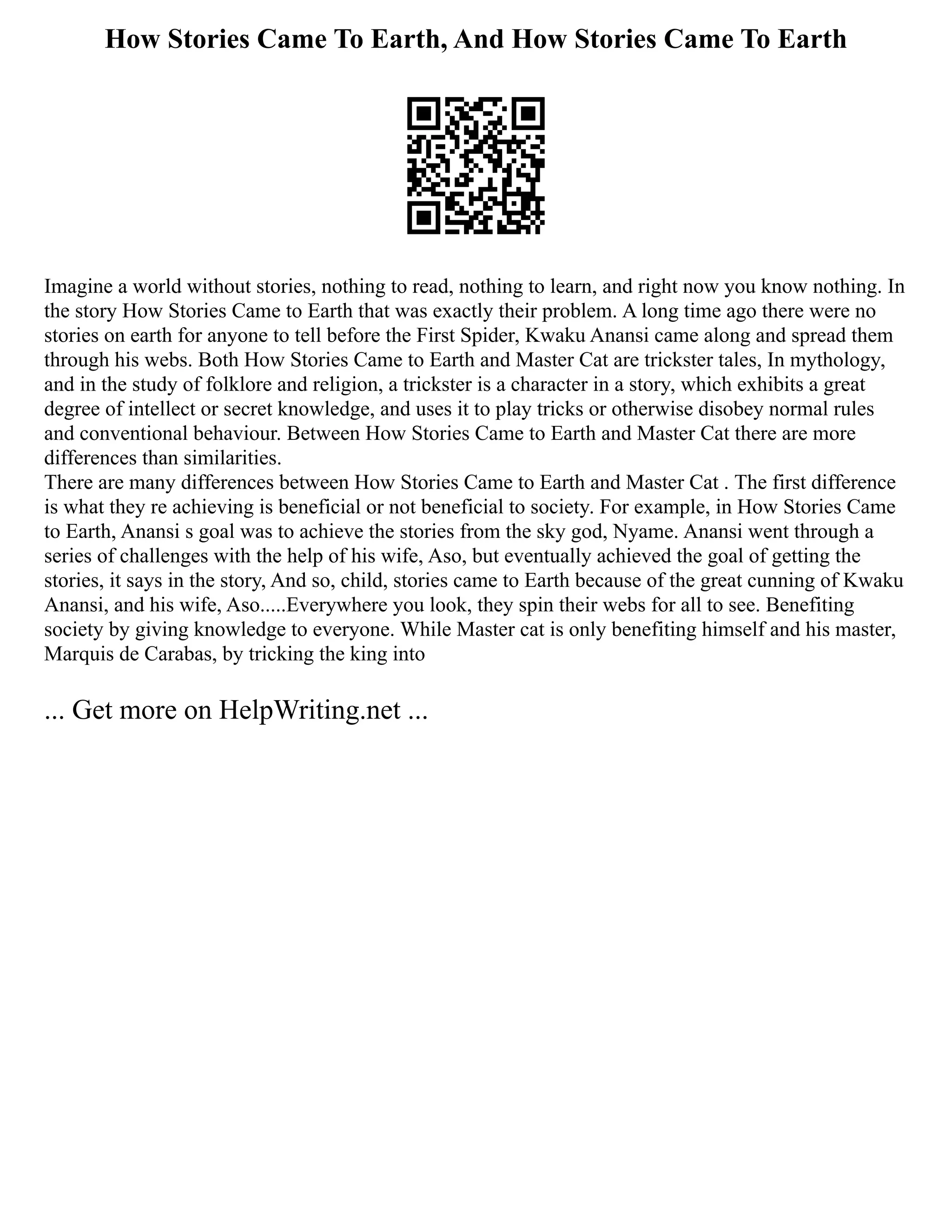 How Stories Came To Earth, And How Stories Came To Earth
Imagine a world without stories, nothing to read, nothing to learn, and right now you know nothing. In
the story How Stories Came to Earth that was exactly their problem. A long time ago there were no
stories on earth for anyone to tell before the First Spider, Kwaku Anansi came along and spread them
through his webs. Both How Stories Came to Earth and Master Cat are trickster tales, In mythology,
and in the study of folklore and religion, a trickster is a character in a story, which exhibits a great
degree of intellect or secret knowledge, and uses it to play tricks or otherwise disobey normal rules
and conventional behaviour. Between How Stories Came to Earth and Master Cat there are more
differences than similarities.
There are many differences between How Stories Came to Earth and Master Cat . The first difference
is what they re achieving is beneficial or not beneficial to society. For example, in How Stories Came
to Earth, Anansi s goal was to achieve the stories from the sky god, Nyame. Anansi went through a
series of challenges with the help of his wife, Aso, but eventually achieved the goal of getting the
stories, it says in the story, And so, child, stories came to Earth because of the great cunning of Kwaku
Anansi, and his wife, Aso.....Everywhere you look, they spin their webs for all to see. Benefiting
society by giving knowledge to everyone. While Master cat is only benefiting himself and his master,
Marquis de Carabas, by tricking the king into
... Get more on HelpWriting.net ...
 