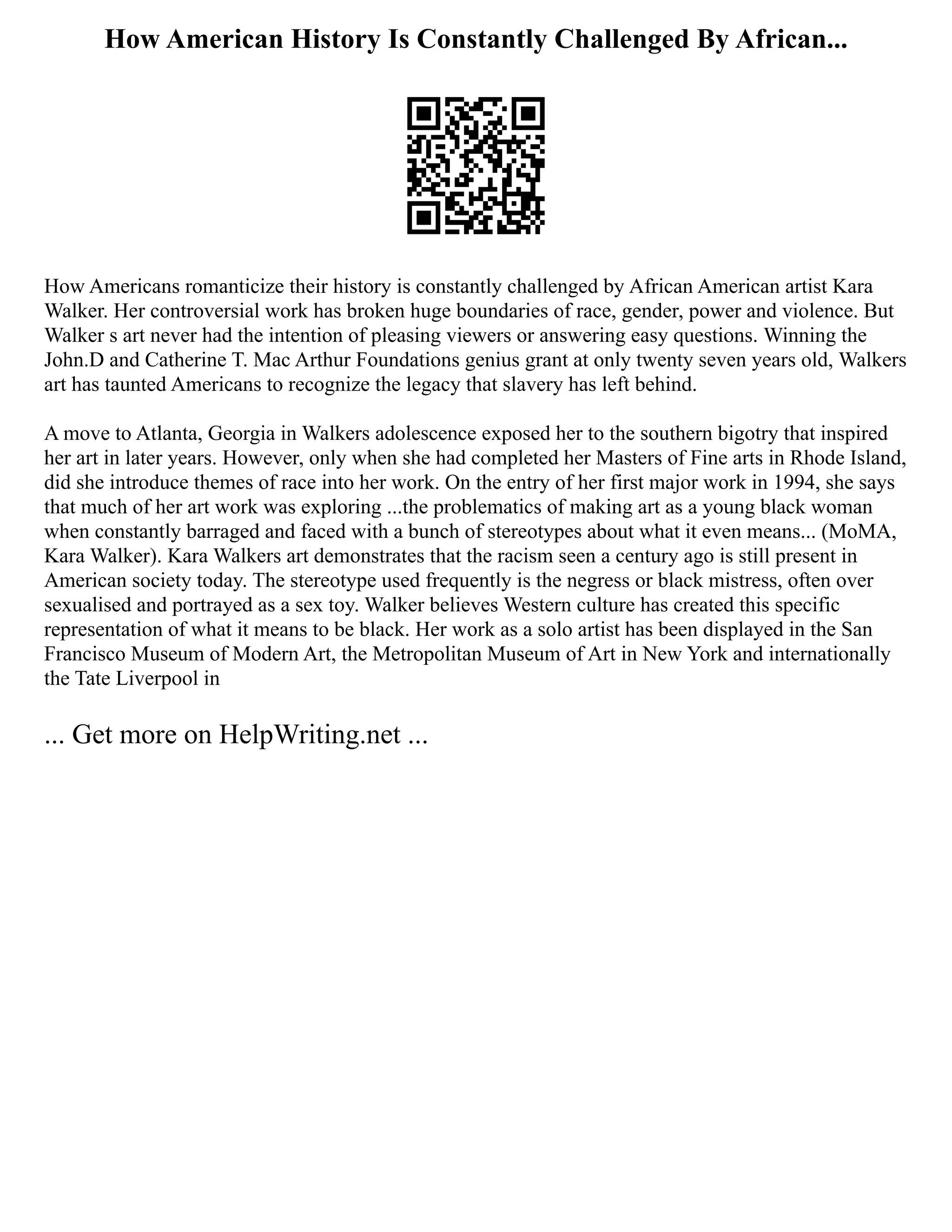How American History Is Constantly Challenged By African...
How Americans romanticize their history is constantly challenged by African American artist Kara
Walker. Her controversial work has broken huge boundaries of race, gender, power and violence. But
Walker s art never had the intention of pleasing viewers or answering easy questions. Winning the
John.D and Catherine T. Mac Arthur Foundations genius grant at only twenty seven years old, Walkers
art has taunted Americans to recognize the legacy that slavery has left behind.
A move to Atlanta, Georgia in Walkers adolescence exposed her to the southern bigotry that inspired
her art in later years. However, only when she had completed her Masters of Fine arts in Rhode Island,
did she introduce themes of race into her work. On the entry of her first major work in 1994, she says
that much of her art work was exploring ...the problematics of making art as a young black woman
when constantly barraged and faced with a bunch of stereotypes about what it even means... (MoMA,
Kara Walker). Kara Walkers art demonstrates that the racism seen a century ago is still present in
American society today. The stereotype used frequently is the negress or black mistress, often over
sexualised and portrayed as a sex toy. Walker believes Western culture has created this specific
representation of what it means to be black. Her work as a solo artist has been displayed in the San
Francisco Museum of Modern Art, the Metropolitan Museum of Art in New York and internationally
the Tate Liverpool in
... Get more on HelpWriting.net ...
 