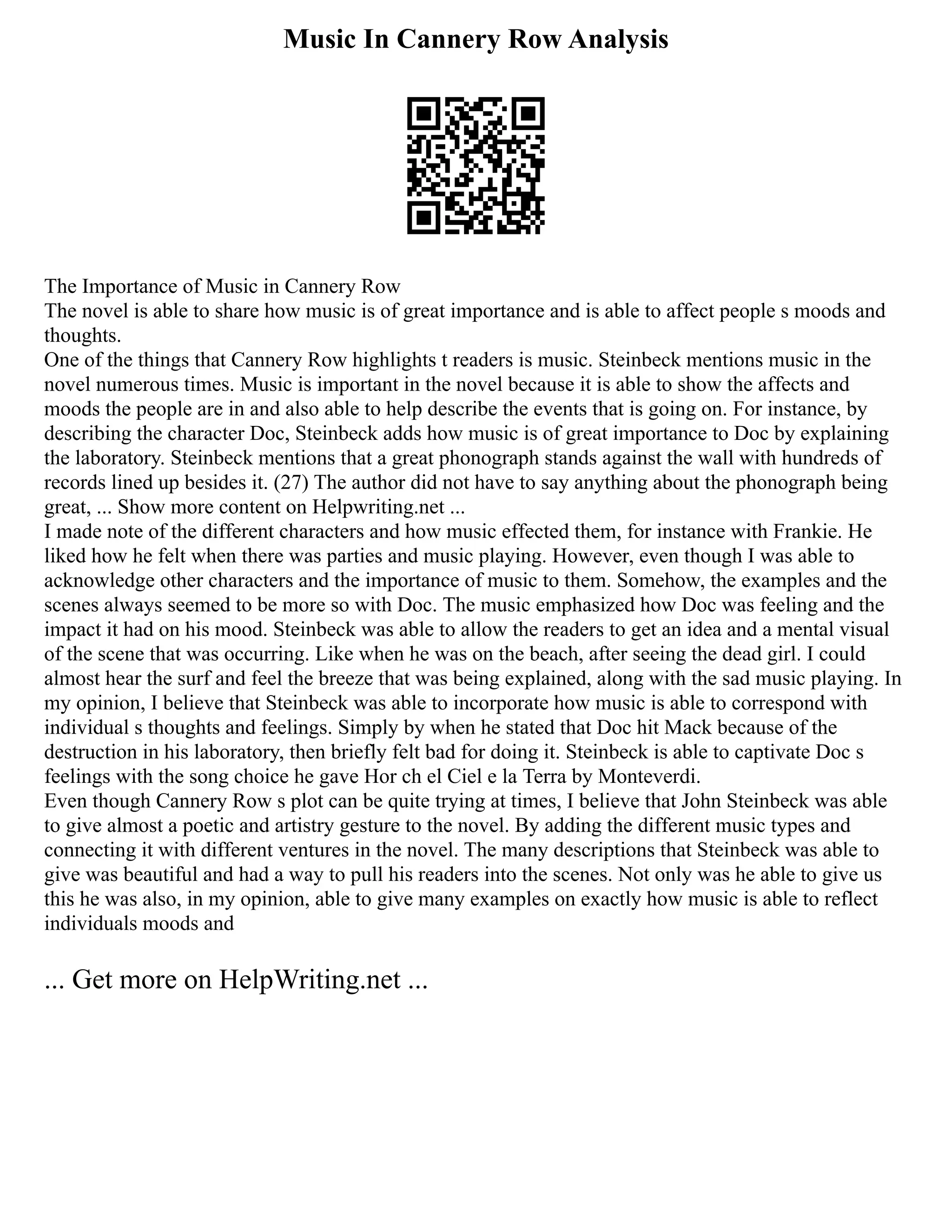 Music In Cannery Row Analysis
The Importance of Music in Cannery Row
The novel is able to share how music is of great importance and is able to affect people s moods and
thoughts.
One of the things that Cannery Row highlights t readers is music. Steinbeck mentions music in the
novel numerous times. Music is important in the novel because it is able to show the affects and
moods the people are in and also able to help describe the events that is going on. For instance, by
describing the character Doc, Steinbeck adds how music is of great importance to Doc by explaining
the laboratory. Steinbeck mentions that a great phonograph stands against the wall with hundreds of
records lined up besides it. (27) The author did not have to say anything about the phonograph being
great, ... Show more content on Helpwriting.net ...
I made note of the different characters and how music effected them, for instance with Frankie. He
liked how he felt when there was parties and music playing. However, even though I was able to
acknowledge other characters and the importance of music to them. Somehow, the examples and the
scenes always seemed to be more so with Doc. The music emphasized how Doc was feeling and the
impact it had on his mood. Steinbeck was able to allow the readers to get an idea and a mental visual
of the scene that was occurring. Like when he was on the beach, after seeing the dead girl. I could
almost hear the surf and feel the breeze that was being explained, along with the sad music playing. In
my opinion, I believe that Steinbeck was able to incorporate how music is able to correspond with
individual s thoughts and feelings. Simply by when he stated that Doc hit Mack because of the
destruction in his laboratory, then briefly felt bad for doing it. Steinbeck is able to captivate Doc s
feelings with the song choice he gave Hor ch el Ciel e la Terra by Monteverdi.
Even though Cannery Row s plot can be quite trying at times, I believe that John Steinbeck was able
to give almost a poetic and artistry gesture to the novel. By adding the different music types and
connecting it with different ventures in the novel. The many descriptions that Steinbeck was able to
give was beautiful and had a way to pull his readers into the scenes. Not only was he able to give us
this he was also, in my opinion, able to give many examples on exactly how music is able to reflect
individuals moods and
... Get more on HelpWriting.net ...
 