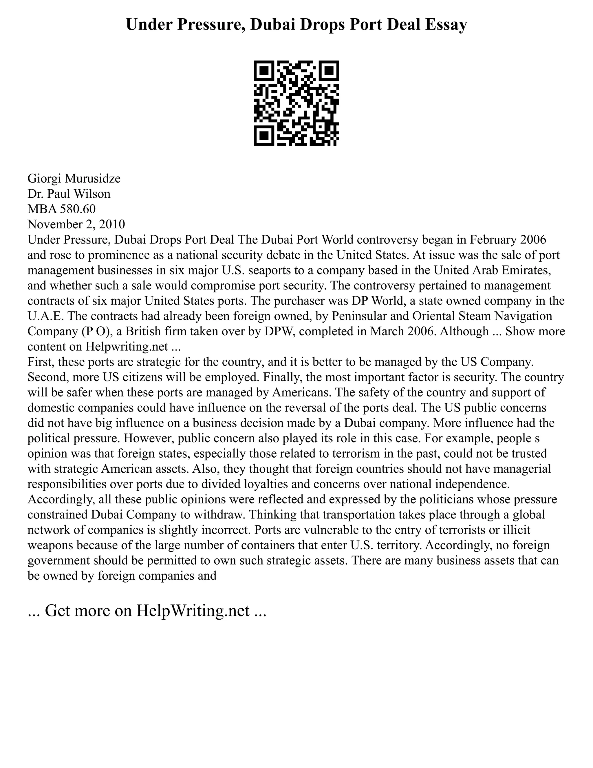 Under Pressure, Dubai Drops Port Deal Essay
Giorgi Murusidze
Dr. Paul Wilson
MBA 580.60
November 2, 2010
Under Pressure, Dubai Drops Port Deal The Dubai Port World controversy began in February 2006
and rose to prominence as a national security debate in the United States. At issue was the sale of port
management businesses in six major U.S. seaports to a company based in the United Arab Emirates,
and whether such a sale would compromise port security. The controversy pertained to management
contracts of six major United States ports. The purchaser was DP World, a state owned company in the
U.A.E. The contracts had already been foreign owned, by Peninsular and Oriental Steam Navigation
Company (P O), a British firm taken over by DPW, completed in March 2006. Although ... Show more
content on Helpwriting.net ...
First, these ports are strategic for the country, and it is better to be managed by the US Company.
Second, more US citizens will be employed. Finally, the most important factor is security. The country
will be safer when these ports are managed by Americans. The safety of the country and support of
domestic companies could have influence on the reversal of the ports deal. The US public concerns
did not have big influence on a business decision made by a Dubai company. More influence had the
political pressure. However, public concern also played its role in this case. For example, people s
opinion was that foreign states, especially those related to terrorism in the past, could not be trusted
with strategic American assets. Also, they thought that foreign countries should not have managerial
responsibilities over ports due to divided loyalties and concerns over national independence.
Accordingly, all these public opinions were reflected and expressed by the politicians whose pressure
constrained Dubai Company to withdraw. Thinking that transportation takes place through a global
network of companies is slightly incorrect. Ports are vulnerable to the entry of terrorists or illicit
weapons because of the large number of containers that enter U.S. territory. Accordingly, no foreign
government should be permitted to own such strategic assets. There are many business assets that can
be owned by foreign companies and
... Get more on HelpWriting.net ...
 