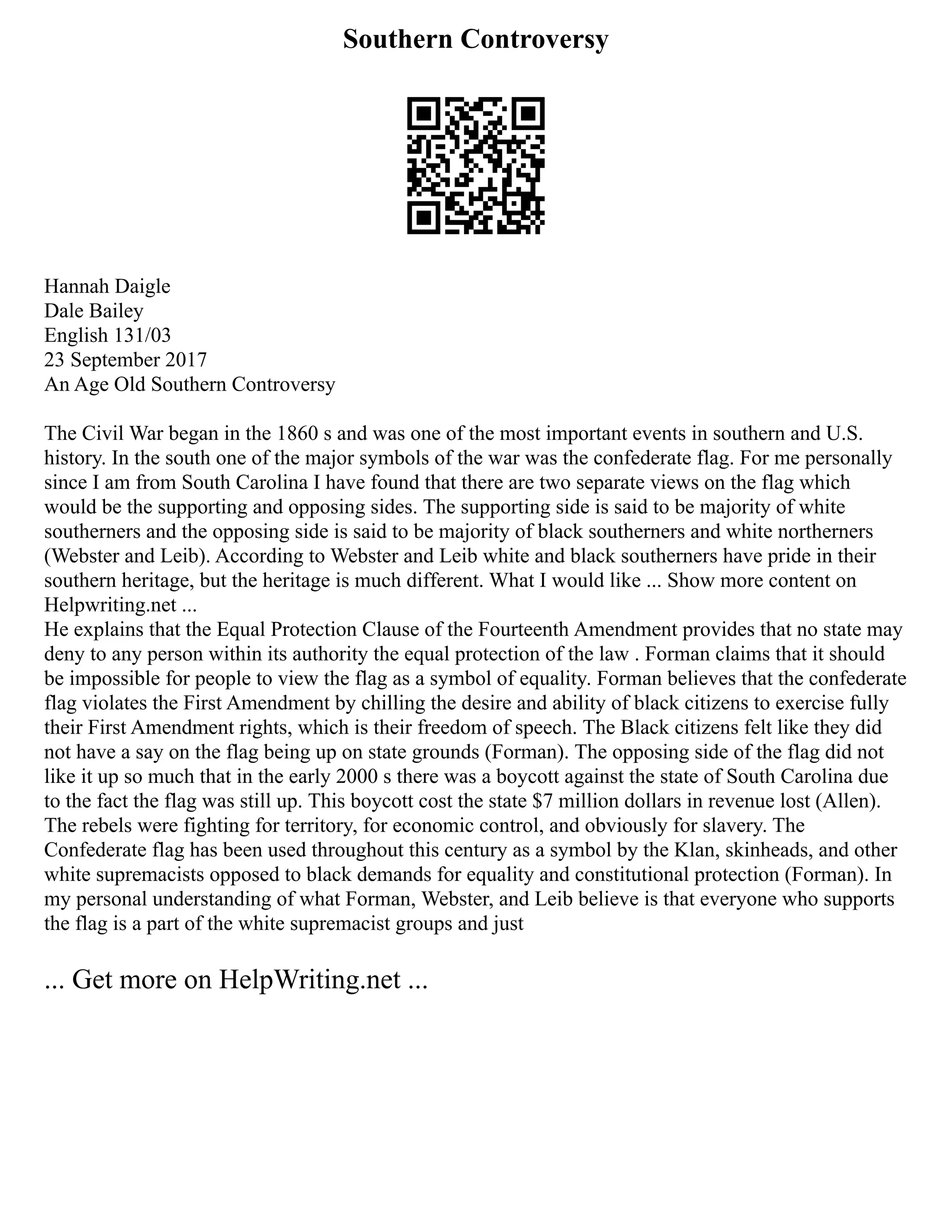 Southern Controversy
Hannah Daigle
Dale Bailey
English 131/03
23 September 2017
An Age Old Southern Controversy
The Civil War began in the 1860 s and was one of the most important events in southern and U.S.
history. In the south one of the major symbols of the war was the confederate flag. For me personally
since I am from South Carolina I have found that there are two separate views on the flag which
would be the supporting and opposing sides. The supporting side is said to be majority of white
southerners and the opposing side is said to be majority of black southerners and white northerners
(Webster and Leib). According to Webster and Leib white and black southerners have pride in their
southern heritage, but the heritage is much different. What I would like ... Show more content on
Helpwriting.net ...
He explains that the Equal Protection Clause of the Fourteenth Amendment provides that no state may
deny to any person within its authority the equal protection of the law . Forman claims that it should
be impossible for people to view the flag as a symbol of equality. Forman believes that the confederate
flag violates the First Amendment by chilling the desire and ability of black citizens to exercise fully
their First Amendment rights, which is their freedom of speech. The Black citizens felt like they did
not have a say on the flag being up on state grounds (Forman). The opposing side of the flag did not
like it up so much that in the early 2000 s there was a boycott against the state of South Carolina due
to the fact the flag was still up. This boycott cost the state $7 million dollars in revenue lost (Allen).
The rebels were fighting for territory, for economic control, and obviously for slavery. The
Confederate flag has been used throughout this century as a symbol by the Klan, skinheads, and other
white supremacists opposed to black demands for equality and constitutional protection (Forman). In
my personal understanding of what Forman, Webster, and Leib believe is that everyone who supports
the flag is a part of the white supremacist groups and just
... Get more on HelpWriting.net ...
 