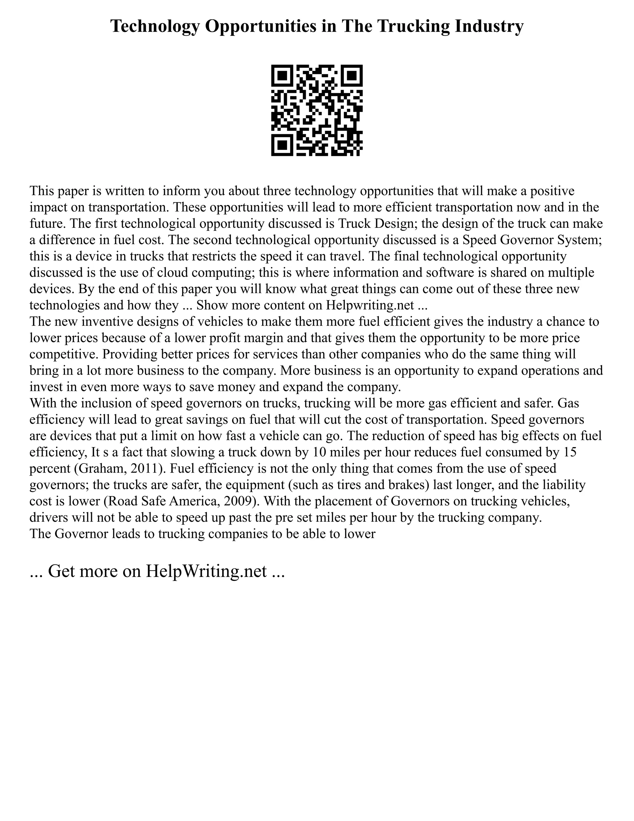 Technology Opportunities in The Trucking Industry
This paper is written to inform you about three technology opportunities that will make a positive
impact on transportation. These opportunities will lead to more efficient transportation now and in the
future. The first technological opportunity discussed is Truck Design; the design of the truck can make
a difference in fuel cost. The second technological opportunity discussed is a Speed Governor System;
this is a device in trucks that restricts the speed it can travel. The final technological opportunity
discussed is the use of cloud computing; this is where information and software is shared on multiple
devices. By the end of this paper you will know what great things can come out of these three new
technologies and how they ... Show more content on Helpwriting.net ...
The new inventive designs of vehicles to make them more fuel efficient gives the industry a chance to
lower prices because of a lower profit margin and that gives them the opportunity to be more price
competitive. Providing better prices for services than other companies who do the same thing will
bring in a lot more business to the company. More business is an opportunity to expand operations and
invest in even more ways to save money and expand the company.
With the inclusion of speed governors on trucks, trucking will be more gas efficient and safer. Gas
efficiency will lead to great savings on fuel that will cut the cost of transportation. Speed governors
are devices that put a limit on how fast a vehicle can go. The reduction of speed has big effects on fuel
efficiency, It s a fact that slowing a truck down by 10 miles per hour reduces fuel consumed by 15
percent (Graham, 2011). Fuel efficiency is not the only thing that comes from the use of speed
governors; the trucks are safer, the equipment (such as tires and brakes) last longer, and the liability
cost is lower (Road Safe America, 2009). With the placement of Governors on trucking vehicles,
drivers will not be able to speed up past the pre set miles per hour by the trucking company.
The Governor leads to trucking companies to be able to lower
... Get more on HelpWriting.net ...
 