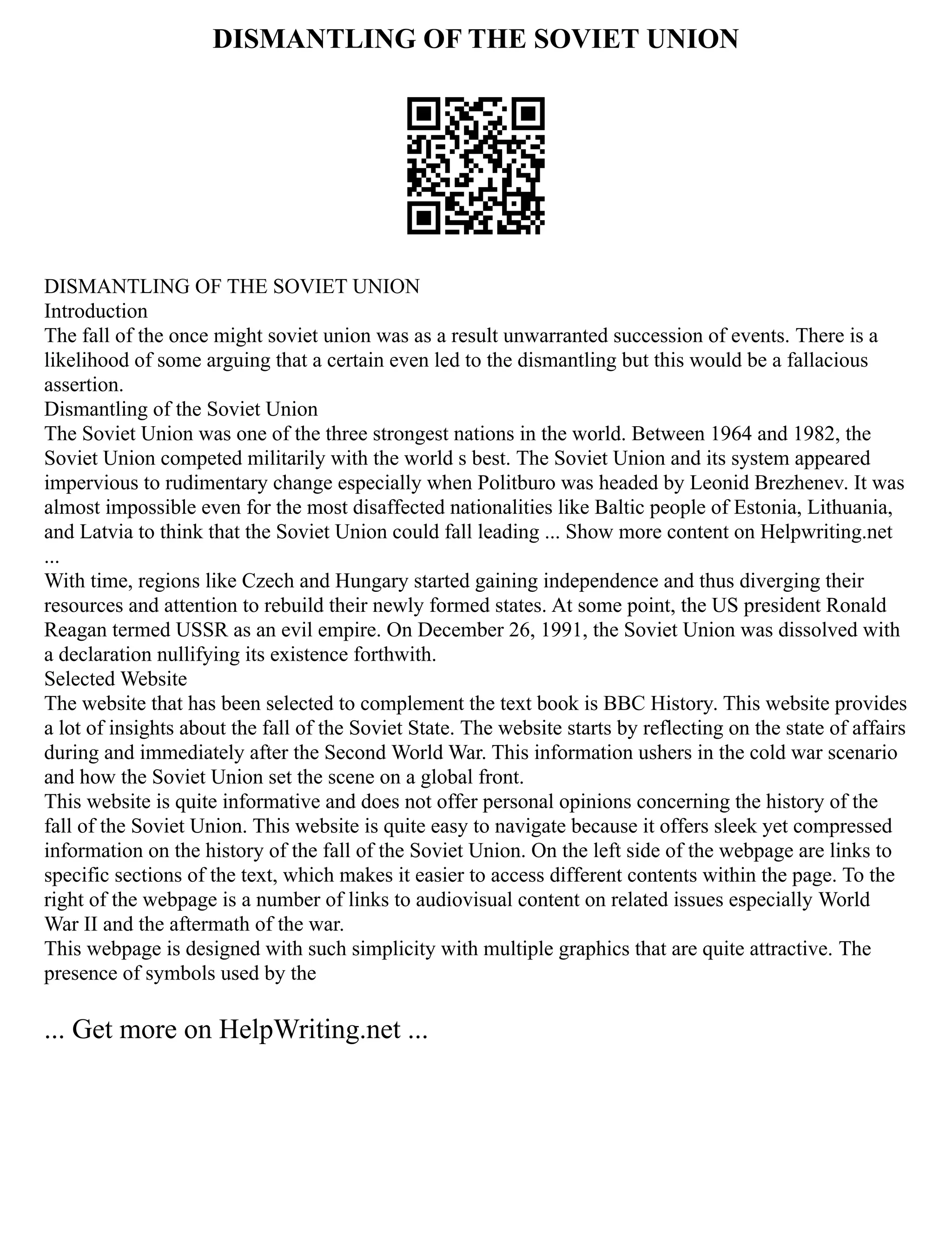 DISMANTLING OF THE SOVIET UNION
DISMANTLING OF THE SOVIET UNION
Introduction
The fall of the once might soviet union was as a result unwarranted succession of events. There is a
likelihood of some arguing that a certain even led to the dismantling but this would be a fallacious
assertion.
Dismantling of the Soviet Union
The Soviet Union was one of the three strongest nations in the world. Between 1964 and 1982, the
Soviet Union competed militarily with the world s best. The Soviet Union and its system appeared
impervious to rudimentary change especially when Politburo was headed by Leonid Brezhenev. It was
almost impossible even for the most disaffected nationalities like Baltic people of Estonia, Lithuania,
and Latvia to think that the Soviet Union could fall leading ... Show more content on Helpwriting.net
...
With time, regions like Czech and Hungary started gaining independence and thus diverging their
resources and attention to rebuild their newly formed states. At some point, the US president Ronald
Reagan termed USSR as an evil empire. On December 26, 1991, the Soviet Union was dissolved with
a declaration nullifying its existence forthwith.
Selected Website
The website that has been selected to complement the text book is BBC History. This website provides
a lot of insights about the fall of the Soviet State. The website starts by reflecting on the state of affairs
during and immediately after the Second World War. This information ushers in the cold war scenario
and how the Soviet Union set the scene on a global front.
This website is quite informative and does not offer personal opinions concerning the history of the
fall of the Soviet Union. This website is quite easy to navigate because it offers sleek yet compressed
information on the history of the fall of the Soviet Union. On the left side of the webpage are links to
specific sections of the text, which makes it easier to access different contents within the page. To the
right of the webpage is a number of links to audiovisual content on related issues especially World
War II and the aftermath of the war.
This webpage is designed with such simplicity with multiple graphics that are quite attractive. The
presence of symbols used by the
... Get more on HelpWriting.net ...
 