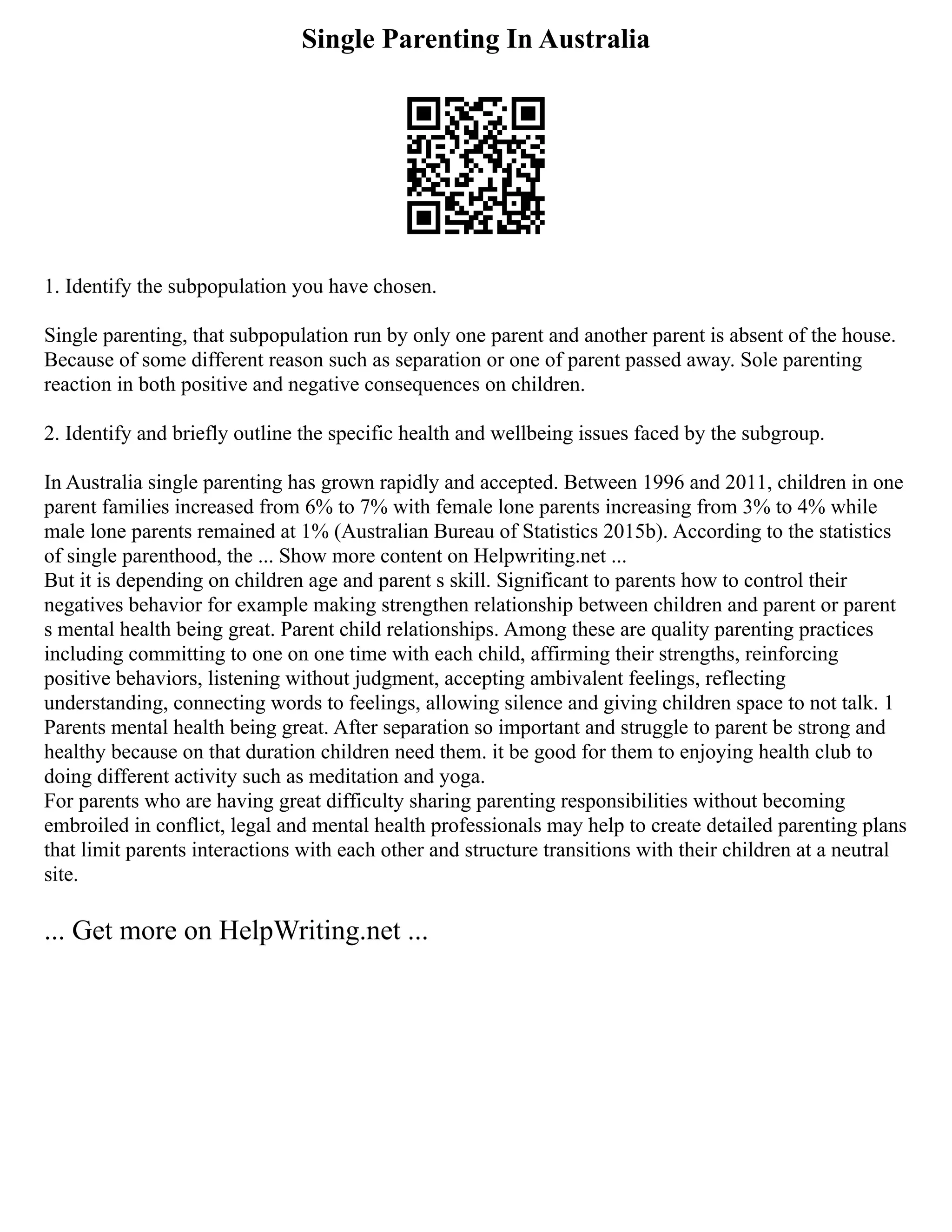 Single Parenting In Australia
1. Identify the subpopulation you have chosen.
Single parenting, that subpopulation run by only one parent and another parent is absent of the house.
Because of some different reason such as separation or one of parent passed away. Sole parenting
reaction in both positive and negative consequences on children.
2. Identify and briefly outline the specific health and wellbeing issues faced by the subgroup.
In Australia single parenting has grown rapidly and accepted. Between 1996 and 2011, children in one
parent families increased from 6% to 7% with female lone parents increasing from 3% to 4% while
male lone parents remained at 1% (Australian Bureau of Statistics 2015b). According to the statistics
of single parenthood, the ... Show more content on Helpwriting.net ...
But it is depending on children age and parent s skill. Significant to parents how to control their
negatives behavior for example making strengthen relationship between children and parent or parent
s mental health being great. Parent child relationships. Among these are quality parenting practices
including committing to one on one time with each child, affirming their strengths, reinforcing
positive behaviors, listening without judgment, accepting ambivalent feelings, reflecting
understanding, connecting words to feelings, allowing silence and giving children space to not talk. 1
Parents mental health being great. After separation so important and struggle to parent be strong and
healthy because on that duration children need them. it be good for them to enjoying health club to
doing different activity such as meditation and yoga.
For parents who are having great difficulty sharing parenting responsibilities without becoming
embroiled in conflict, legal and mental health professionals may help to create detailed parenting plans
that limit parents interactions with each other and structure transitions with their children at a neutral
site.
... Get more on HelpWriting.net ...
 