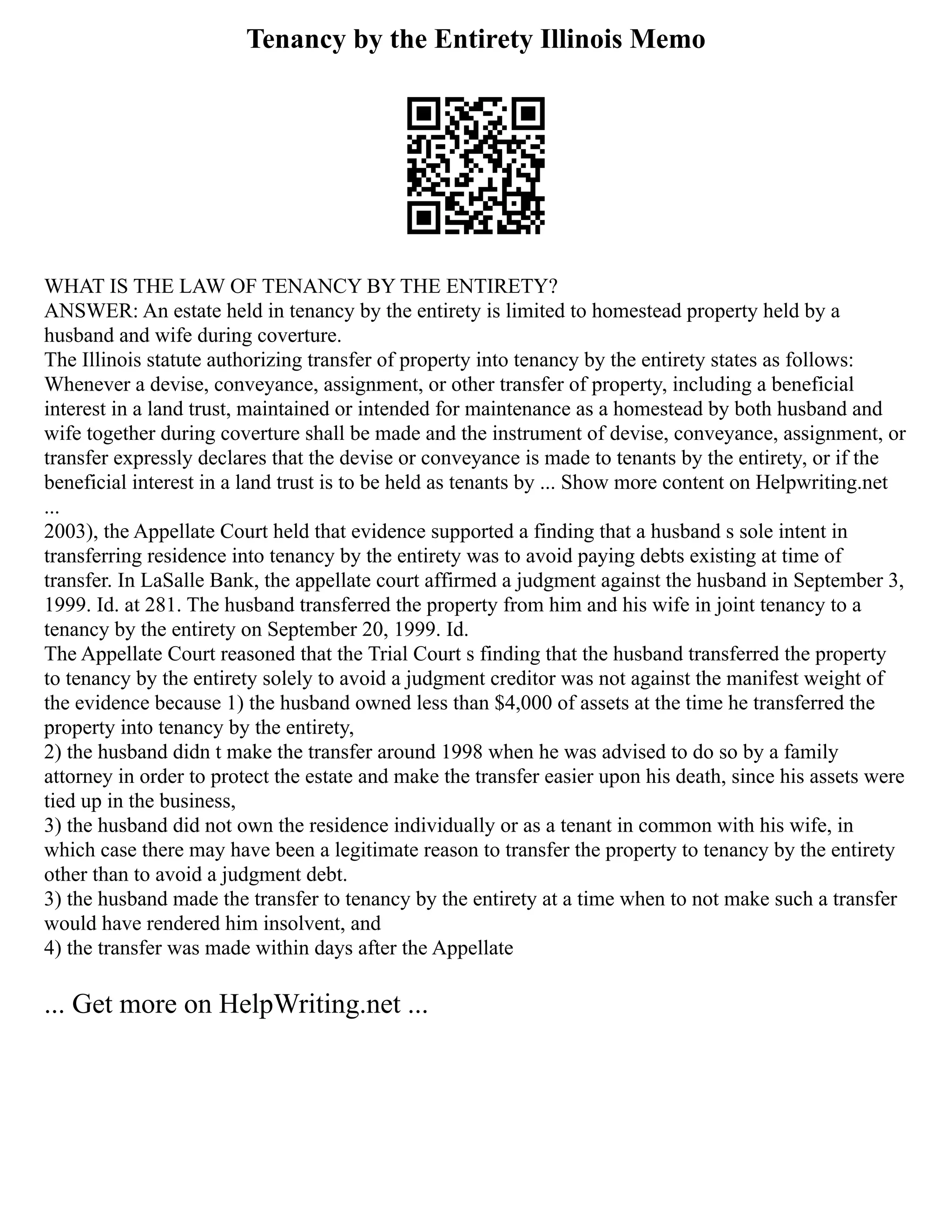 Tenancy by the Entirety Illinois Memo
WHAT IS THE LAW OF TENANCY BY THE ENTIRETY?
ANSWER: An estate held in tenancy by the entirety is limited to homestead property held by a
husband and wife during coverture.
The Illinois statute authorizing transfer of property into tenancy by the entirety states as follows:
Whenever a devise, conveyance, assignment, or other transfer of property, including a beneficial
interest in a land trust, maintained or intended for maintenance as a homestead by both husband and
wife together during coverture shall be made and the instrument of devise, conveyance, assignment, or
transfer expressly declares that the devise or conveyance is made to tenants by the entirety, or if the
beneficial interest in a land trust is to be held as tenants by ... Show more content on Helpwriting.net
...
2003), the Appellate Court held that evidence supported a finding that a husband s sole intent in
transferring residence into tenancy by the entirety was to avoid paying debts existing at time of
transfer. In LaSalle Bank, the appellate court affirmed a judgment against the husband in September 3,
1999. Id. at 281. The husband transferred the property from him and his wife in joint tenancy to a
tenancy by the entirety on September 20, 1999. Id.
The Appellate Court reasoned that the Trial Court s finding that the husband transferred the property
to tenancy by the entirety solely to avoid a judgment creditor was not against the manifest weight of
the evidence because 1) the husband owned less than $4,000 of assets at the time he transferred the
property into tenancy by the entirety,
2) the husband didn t make the transfer around 1998 when he was advised to do so by a family
attorney in order to protect the estate and make the transfer easier upon his death, since his assets were
tied up in the business,
3) the husband did not own the residence individually or as a tenant in common with his wife, in
which case there may have been a legitimate reason to transfer the property to tenancy by the entirety
other than to avoid a judgment debt.
3) the husband made the transfer to tenancy by the entirety at a time when to not make such a transfer
would have rendered him insolvent, and
4) the transfer was made within days after the Appellate
... Get more on HelpWriting.net ...
 