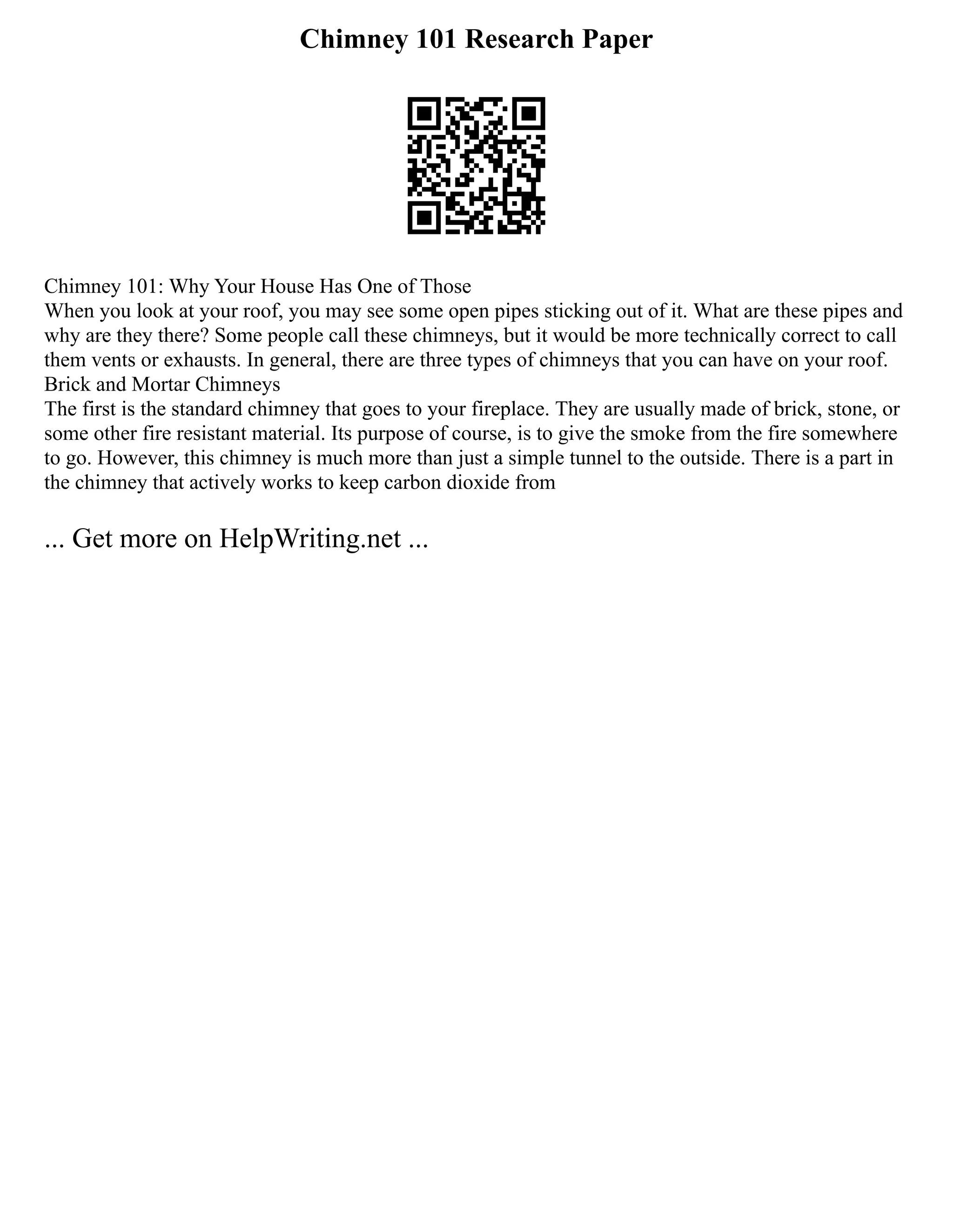 Chimney 101 Research Paper
Chimney 101: Why Your House Has One of Those
When you look at your roof, you may see some open pipes sticking out of it. What are these pipes and
why are they there? Some people call these chimneys, but it would be more technically correct to call
them vents or exhausts. In general, there are three types of chimneys that you can have on your roof.
Brick and Mortar Chimneys
The first is the standard chimney that goes to your fireplace. They are usually made of brick, stone, or
some other fire resistant material. Its purpose of course, is to give the smoke from the fire somewhere
to go. However, this chimney is much more than just a simple tunnel to the outside. There is a part in
the chimney that actively works to keep carbon dioxide from
... Get more on HelpWriting.net ...
 