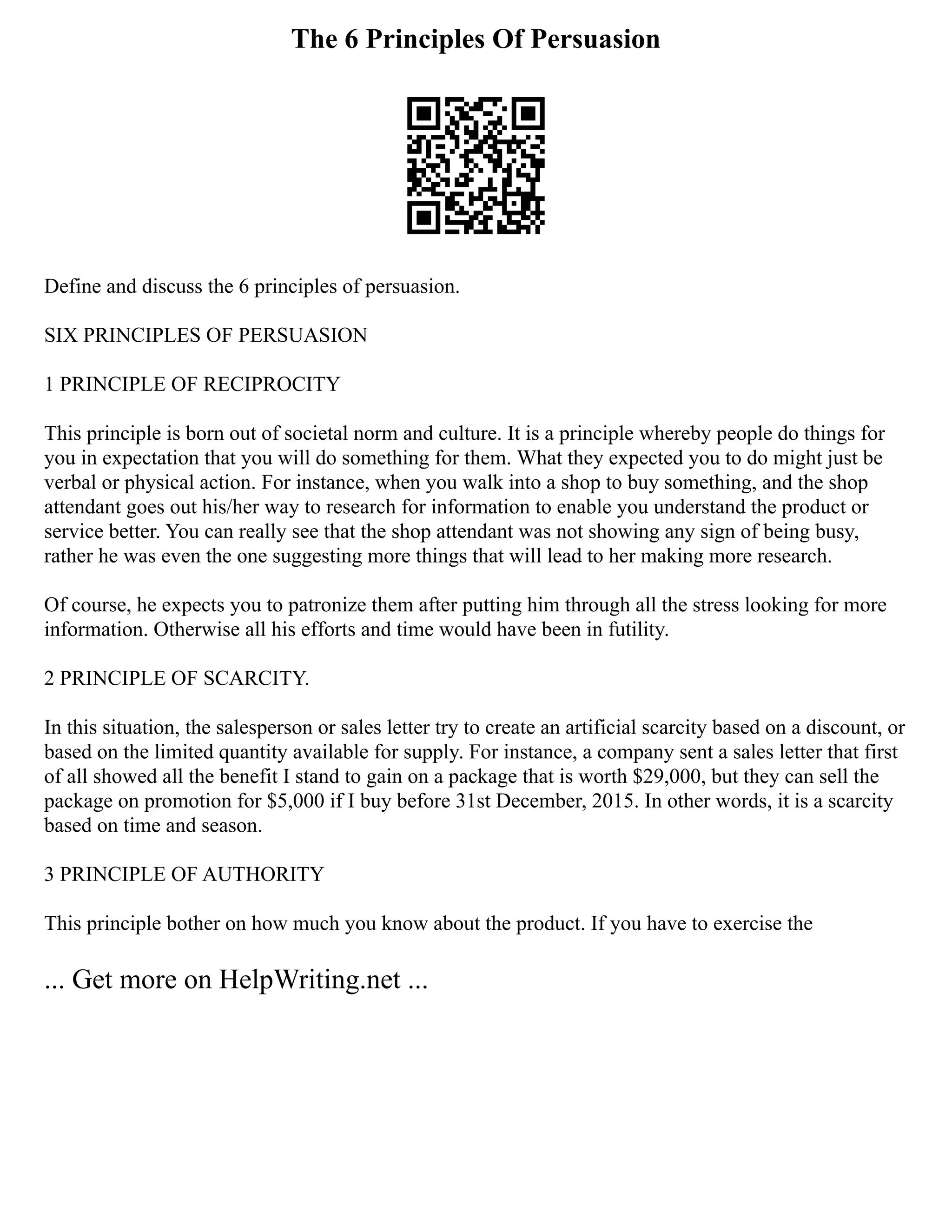 The 6 Principles Of Persuasion
Define and discuss the 6 principles of persuasion.
SIX PRINCIPLES OF PERSUASION
1 PRINCIPLE OF RECIPROCITY
This principle is born out of societal norm and culture. It is a principle whereby people do things for
you in expectation that you will do something for them. What they expected you to do might just be
verbal or physical action. For instance, when you walk into a shop to buy something, and the shop
attendant goes out his/her way to research for information to enable you understand the product or
service better. You can really see that the shop attendant was not showing any sign of being busy,
rather he was even the one suggesting more things that will lead to her making more research.
Of course, he expects you to patronize them after putting him through all the stress looking for more
information. Otherwise all his efforts and time would have been in futility.
2 PRINCIPLE OF SCARCITY.
In this situation, the salesperson or sales letter try to create an artificial scarcity based on a discount, or
based on the limited quantity available for supply. For instance, a company sent a sales letter that first
of all showed all the benefit I stand to gain on a package that is worth $29,000, but they can sell the
package on promotion for $5,000 if I buy before 31st December, 2015. In other words, it is a scarcity
based on time and season.
3 PRINCIPLE OF AUTHORITY
This principle bother on how much you know about the product. If you have to exercise the
... Get more on HelpWriting.net ...
 