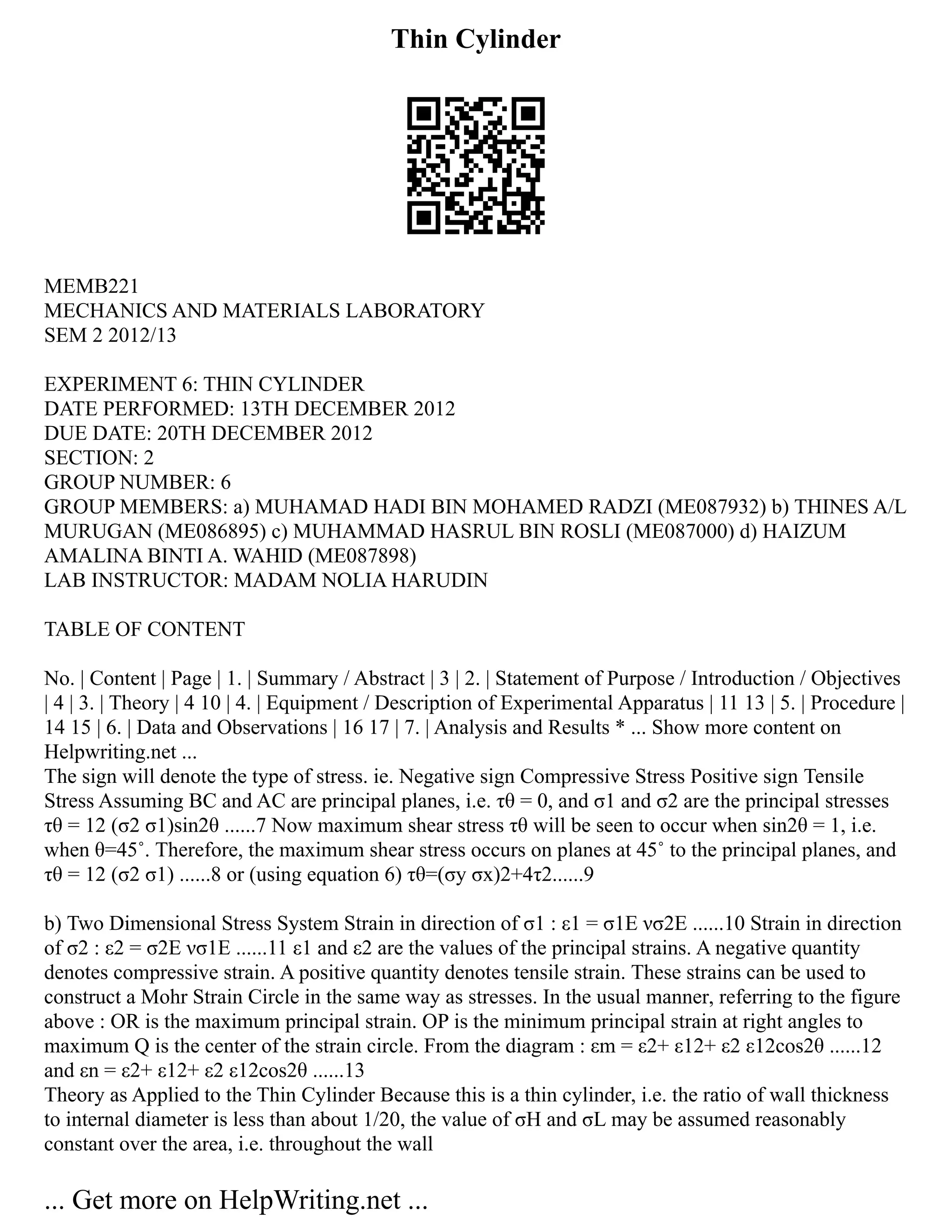 Thin Cylinder
MEMB221
MECHANICS AND MATERIALS LABORATORY
SEM 2 2012/13
EXPERIMENT 6: THIN CYLINDER
DATE PERFORMED: 13TH DECEMBER 2012
DUE DATE: 20TH DECEMBER 2012
SECTION: 2
GROUP NUMBER: 6
GROUP MEMBERS: a) MUHAMAD HADI BIN MOHAMED RADZI (ME087932) b) THINES A/L
MURUGAN (ME086895) c) MUHAMMAD HASRUL BIN ROSLI (ME087000) d) HAIZUM
AMALINA BINTI A. WAHID (ME087898)
LAB INSTRUCTOR: MADAM NOLIA HARUDIN
TABLE OF CONTENT
No. | Content | Page | 1. | Summary / Abstract | 3 | 2. | Statement of Purpose / Introduction / Objectives
| 4 | 3. | Theory | 4 10 | 4. | Equipment / Description of Experimental Apparatus | 11 13 | 5. | Procedure |
14 15 | 6. | Data and Observations | 16 17 | 7. | Analysis and Results * ... Show more content on
Helpwriting.net ...
The sign will denote the type of stress. ie. Negative sign Compressive Stress Positive sign Tensile
Stress Assuming BC and AC are principal planes, i.e. τθ = 0, and σ1 and σ2 are the principal stresses
τθ = 12 (σ2 σ1)sin2θ ......7 Now maximum shear stress τθ will be seen to occur when sin2θ = 1, i.e.
when θ=45˚. Therefore, the maximum shear stress occurs on planes at 45˚ to the principal planes, and
τθ = 12 (σ2 σ1) ......8 or (using equation 6) τθ=(σy σx)2+4τ2......9
b) Two Dimensional Stress System Strain in direction of σ1 : ε1 = σ1E νσ2E ......10 Strain in direction
of σ2 : ε2 = σ2E νσ1E ......11 ε1 and ε2 are the values of the principal strains. A negative quantity
denotes compressive strain. A positive quantity denotes tensile strain. These strains can be used to
construct a Mohr Strain Circle in the same way as stresses. In the usual manner, referring to the figure
above : OR is the maximum principal strain. OP is the minimum principal strain at right angles to
maximum Q is the center of the strain circle. From the diagram : εm = ε2+ ε12+ ε2 ε12cos2θ ......12
and εn = ε2+ ε12+ ε2 ε12cos2θ ......13
Theory as Applied to the Thin Cylinder Because this is a thin cylinder, i.e. the ratio of wall thickness
to internal diameter is less than about 1/20, the value of σH and σL may be assumed reasonably
constant over the area, i.e. throughout the wall
... Get more on HelpWriting.net ...
 