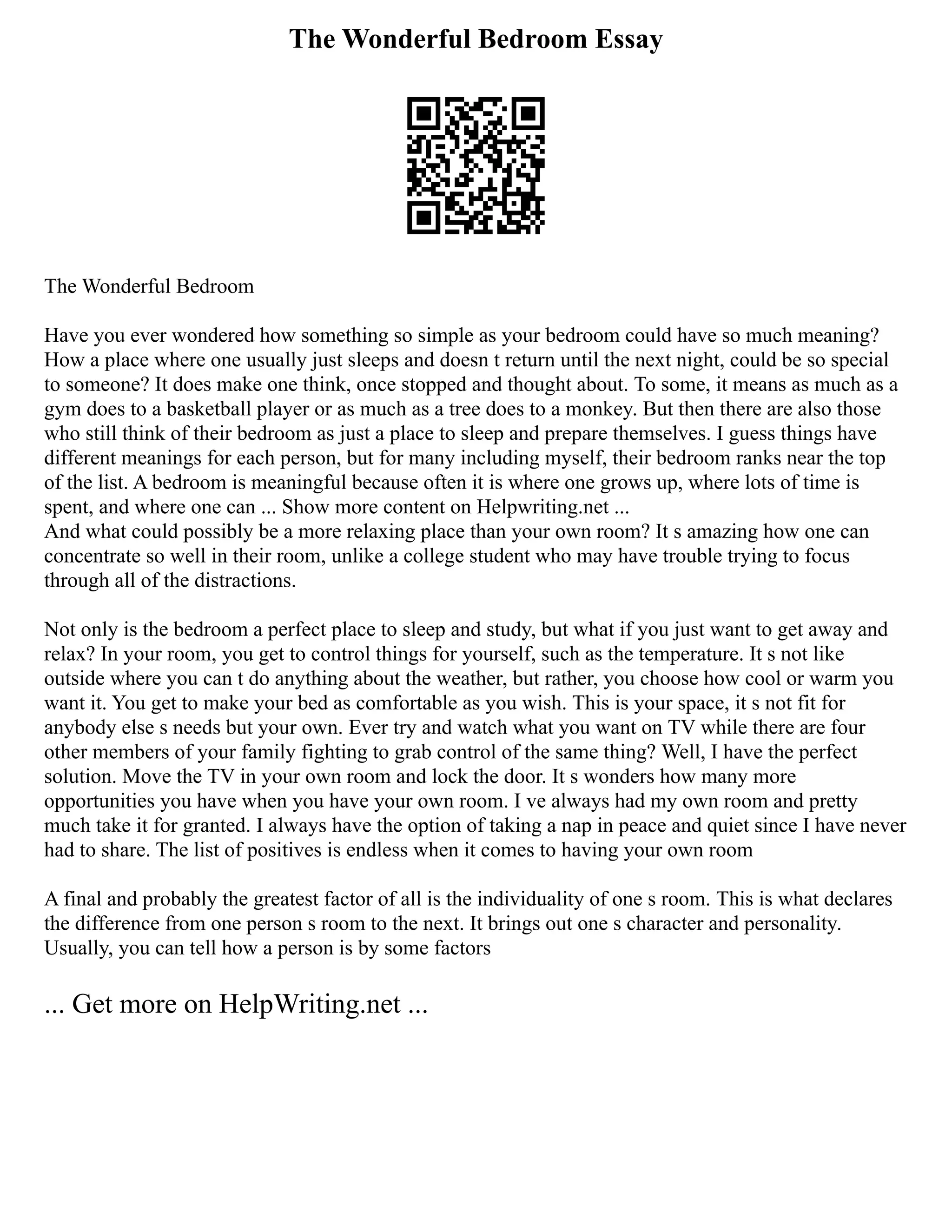 The Wonderful Bedroom Essay
The Wonderful Bedroom
Have you ever wondered how something so simple as your bedroom could have so much meaning?
How a place where one usually just sleeps and doesn t return until the next night, could be so special
to someone? It does make one think, once stopped and thought about. To some, it means as much as a
gym does to a basketball player or as much as a tree does to a monkey. But then there are also those
who still think of their bedroom as just a place to sleep and prepare themselves. I guess things have
different meanings for each person, but for many including myself, their bedroom ranks near the top
of the list. A bedroom is meaningful because often it is where one grows up, where lots of time is
spent, and where one can ... Show more content on Helpwriting.net ...
And what could possibly be a more relaxing place than your own room? It s amazing how one can
concentrate so well in their room, unlike a college student who may have trouble trying to focus
through all of the distractions.
Not only is the bedroom a perfect place to sleep and study, but what if you just want to get away and
relax? In your room, you get to control things for yourself, such as the temperature. It s not like
outside where you can t do anything about the weather, but rather, you choose how cool or warm you
want it. You get to make your bed as comfortable as you wish. This is your space, it s not fit for
anybody else s needs but your own. Ever try and watch what you want on TV while there are four
other members of your family fighting to grab control of the same thing? Well, I have the perfect
solution. Move the TV in your own room and lock the door. It s wonders how many more
opportunities you have when you have your own room. I ve always had my own room and pretty
much take it for granted. I always have the option of taking a nap in peace and quiet since I have never
had to share. The list of positives is endless when it comes to having your own room
A final and probably the greatest factor of all is the individuality of one s room. This is what declares
the difference from one person s room to the next. It brings out one s character and personality.
Usually, you can tell how a person is by some factors
... Get more on HelpWriting.net ...
 