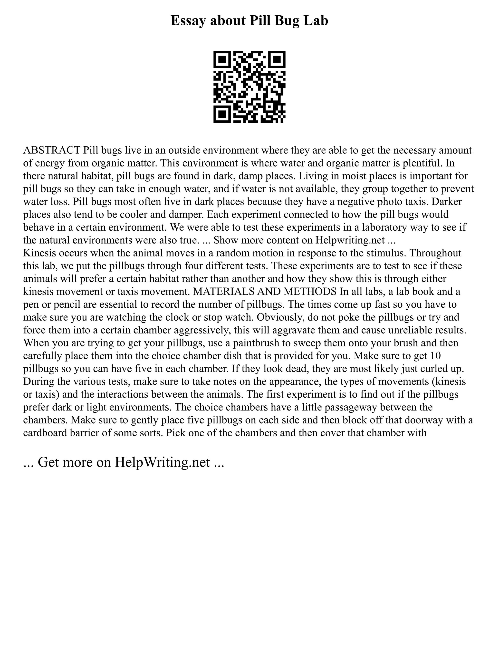Essay about Pill Bug Lab
ABSTRACT Pill bugs live in an outside environment where they are able to get the necessary amount
of energy from organic matter. This environment is where water and organic matter is plentiful. In
there natural habitat, pill bugs are found in dark, damp places. Living in moist places is important for
pill bugs so they can take in enough water, and if water is not available, they group together to prevent
water loss. Pill bugs most often live in dark places because they have a negative photo taxis. Darker
places also tend to be cooler and damper. Each experiment connected to how the pill bugs would
behave in a certain environment. We were able to test these experiments in a laboratory way to see if
the natural environments were also true. ... Show more content on Helpwriting.net ...
Kinesis occurs when the animal moves in a random motion in response to the stimulus. Throughout
this lab, we put the pillbugs through four different tests. These experiments are to test to see if these
animals will prefer a certain habitat rather than another and how they show this is through either
kinesis movement or taxis movement. MATERIALS AND METHODS In all labs, a lab book and a
pen or pencil are essential to record the number of pillbugs. The times come up fast so you have to
make sure you are watching the clock or stop watch. Obviously, do not poke the pillbugs or try and
force them into a certain chamber aggressively, this will aggravate them and cause unreliable results.
When you are trying to get your pillbugs, use a paintbrush to sweep them onto your brush and then
carefully place them into the choice chamber dish that is provided for you. Make sure to get 10
pillbugs so you can have five in each chamber. If they look dead, they are most likely just curled up.
During the various tests, make sure to take notes on the appearance, the types of movements (kinesis
or taxis) and the interactions between the animals. The first experiment is to find out if the pillbugs
prefer dark or light environments. The choice chambers have a little passageway between the
chambers. Make sure to gently place five pillbugs on each side and then block off that doorway with a
cardboard barrier of some sorts. Pick one of the chambers and then cover that chamber with
... Get more on HelpWriting.net ...
 
