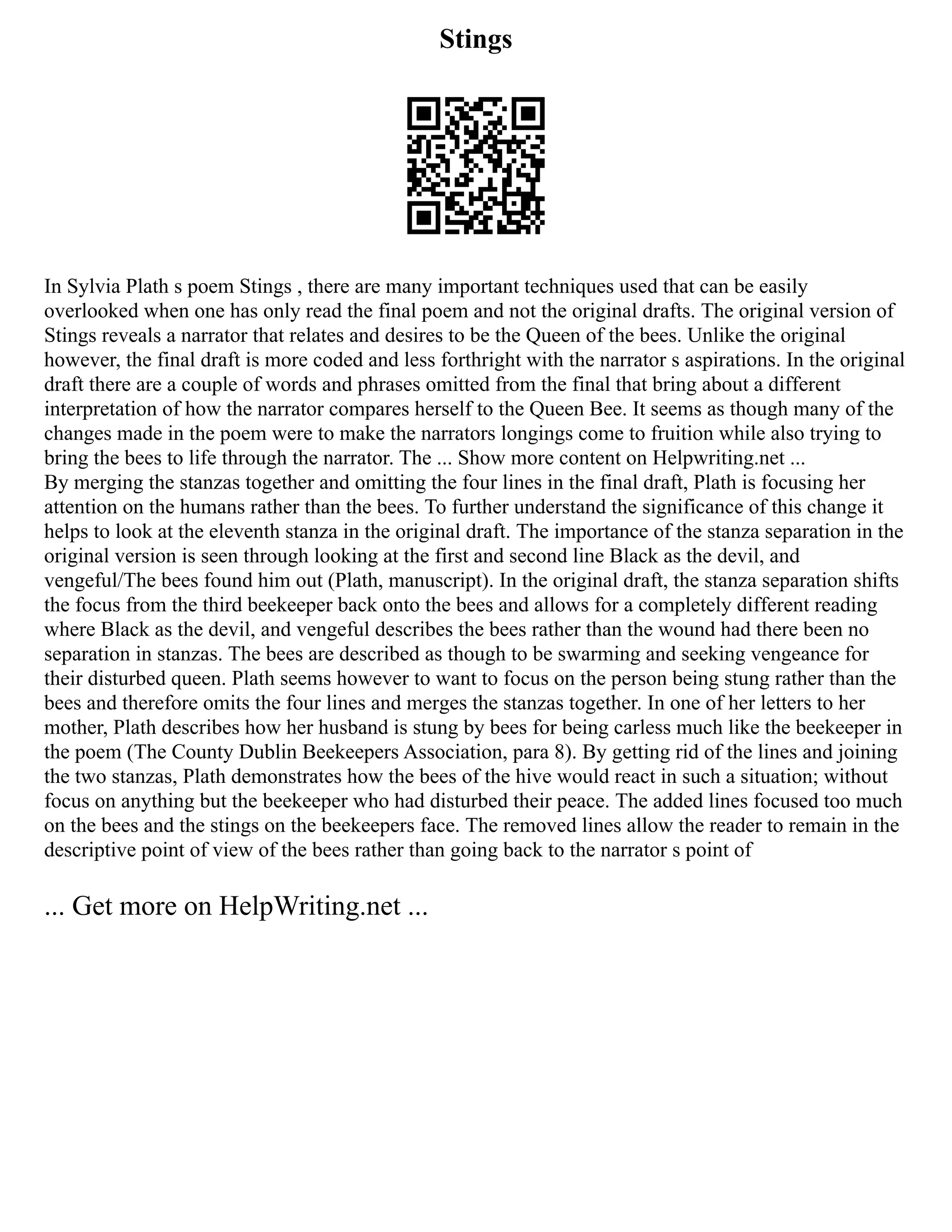 Stings
In Sylvia Plath s poem Stings , there are many important techniques used that can be easily
overlooked when one has only read the final poem and not the original drafts. The original version of
Stings reveals a narrator that relates and desires to be the Queen of the bees. Unlike the original
however, the final draft is more coded and less forthright with the narrator s aspirations. In the original
draft there are a couple of words and phrases omitted from the final that bring about a different
interpretation of how the narrator compares herself to the Queen Bee. It seems as though many of the
changes made in the poem were to make the narrators longings come to fruition while also trying to
bring the bees to life through the narrator. The ... Show more content on Helpwriting.net ...
By merging the stanzas together and omitting the four lines in the final draft, Plath is focusing her
attention on the humans rather than the bees. To further understand the significance of this change it
helps to look at the eleventh stanza in the original draft. The importance of the stanza separation in the
original version is seen through looking at the first and second line Black as the devil, and
vengeful/The bees found him out (Plath, manuscript). In the original draft, the stanza separation shifts
the focus from the third beekeeper back onto the bees and allows for a completely different reading
where Black as the devil, and vengeful describes the bees rather than the wound had there been no
separation in stanzas. The bees are described as though to be swarming and seeking vengeance for
their disturbed queen. Plath seems however to want to focus on the person being stung rather than the
bees and therefore omits the four lines and merges the stanzas together. In one of her letters to her
mother, Plath describes how her husband is stung by bees for being carless much like the beekeeper in
the poem (The County Dublin Beekeepers Association, para 8). By getting rid of the lines and joining
the two stanzas, Plath demonstrates how the bees of the hive would react in such a situation; without
focus on anything but the beekeeper who had disturbed their peace. The added lines focused too much
on the bees and the stings on the beekeepers face. The removed lines allow the reader to remain in the
descriptive point of view of the bees rather than going back to the narrator s point of
... Get more on HelpWriting.net ...
 