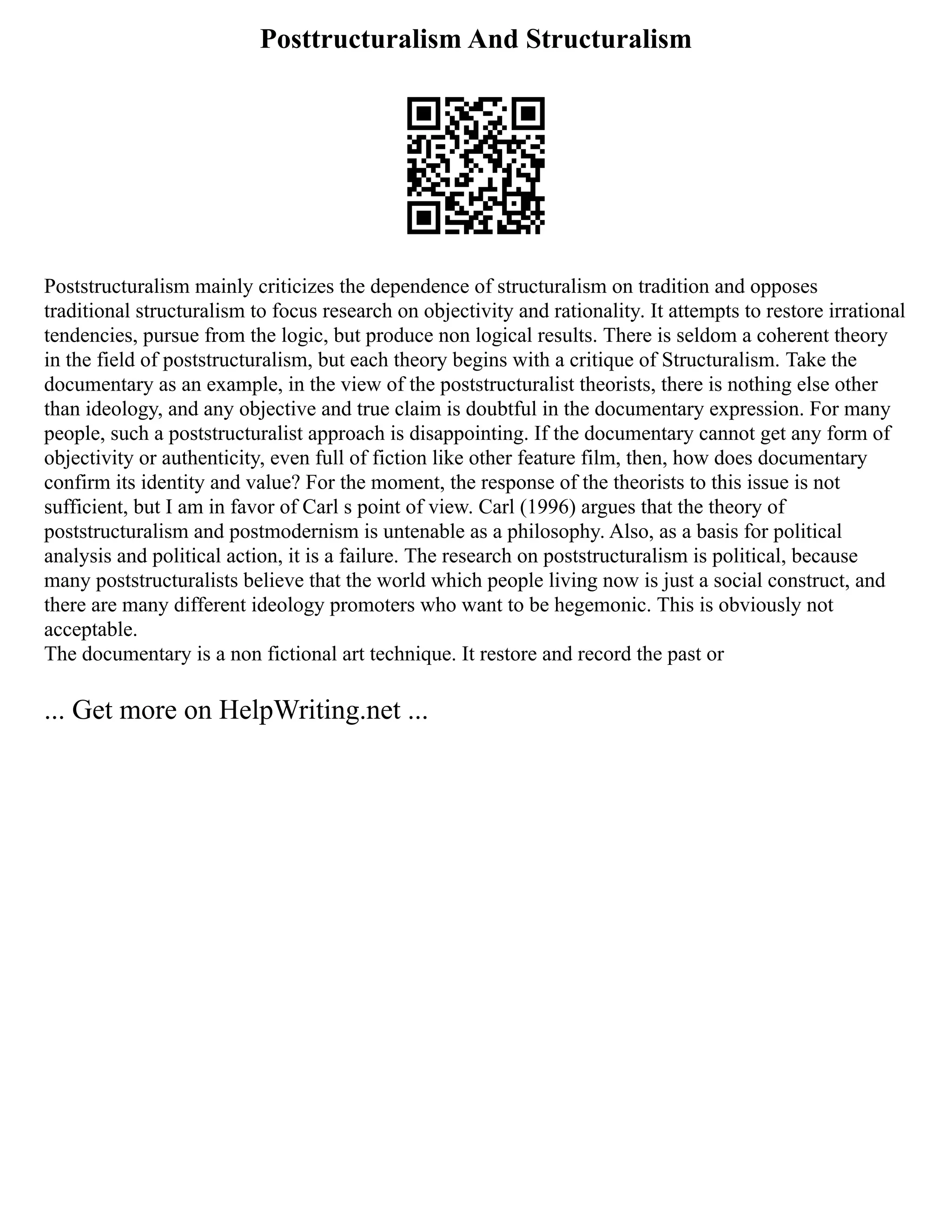 Posttructuralism And Structuralism
Poststructuralism mainly criticizes the dependence of structuralism on tradition and opposes
traditional structuralism to focus research on objectivity and rationality. It attempts to restore irrational
tendencies, pursue from the logic, but produce non logical results. There is seldom a coherent theory
in the field of poststructuralism, but each theory begins with a critique of Structuralism. Take the
documentary as an example, in the view of the poststructuralist theorists, there is nothing else other
than ideology, and any objective and true claim is doubtful in the documentary expression. For many
people, such a poststructuralist approach is disappointing. If the documentary cannot get any form of
objectivity or authenticity, even full of fiction like other feature film, then, how does documentary
confirm its identity and value? For the moment, the response of the theorists to this issue is not
sufficient, but I am in favor of Carl s point of view. Carl (1996) argues that the theory of
poststructuralism and postmodernism is untenable as a philosophy. Also, as a basis for political
analysis and political action, it is a failure. The research on poststructuralism is political, because
many poststructuralists believe that the world which people living now is just a social construct, and
there are many different ideology promoters who want to be hegemonic. This is obviously not
acceptable.
The documentary is a non fictional art technique. It restore and record the past or
... Get more on HelpWriting.net ...
 