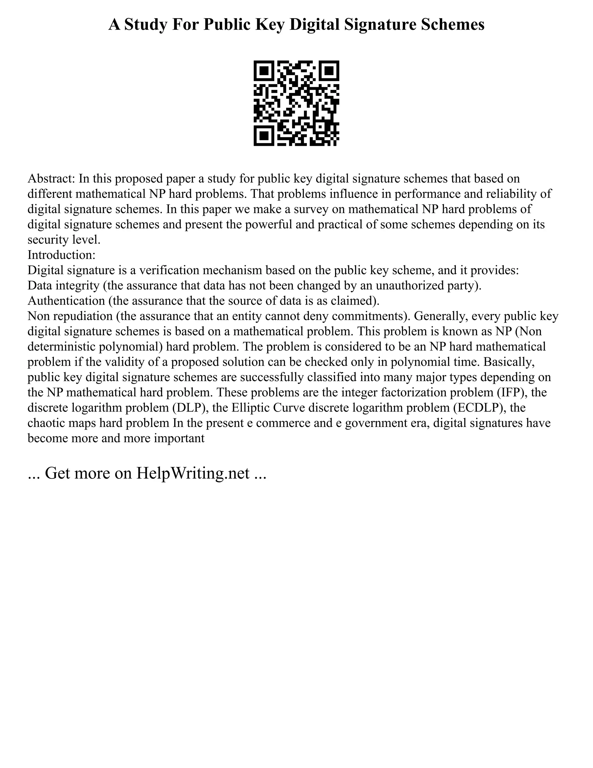 A Study For Public Key Digital Signature Schemes
Abstract: In this proposed paper a study for public key digital signature schemes that based on
different mathematical NP hard problems. That problems influence in performance and reliability of
digital signature schemes. In this paper we make a survey on mathematical NP hard problems of
digital signature schemes and present the powerful and practical of some schemes depending on its
security level.
Introduction:
Digital signature is a verification mechanism based on the public key scheme, and it provides:
Data integrity (the assurance that data has not been changed by an unauthorized party).
Authentication (the assurance that the source of data is as claimed).
Non repudiation (the assurance that an entity cannot deny commitments). Generally, every public key
digital signature schemes is based on a mathematical problem. This problem is known as NP (Non
deterministic polynomial) hard problem. The problem is considered to be an NP hard mathematical
problem if the validity of a proposed solution can be checked only in polynomial time. Basically,
public key digital signature schemes are successfully classified into many major types depending on
the NP mathematical hard problem. These problems are the integer factorization problem (IFP), the
discrete logarithm problem (DLP), the Elliptic Curve discrete logarithm problem (ECDLP), the
chaotic maps hard problem In the present e commerce and e government era, digital signatures have
become more and more important
... Get more on HelpWriting.net ...
 