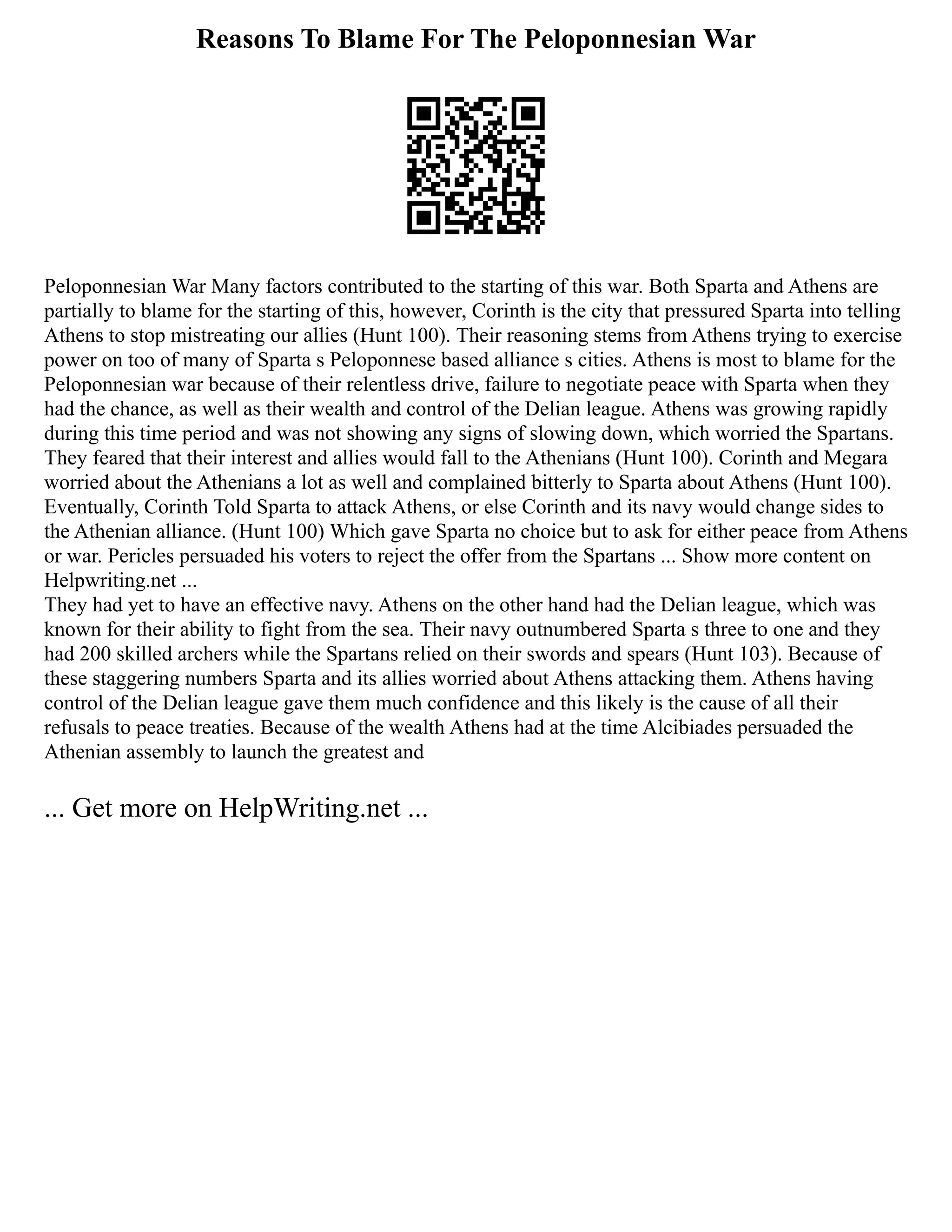 Reasons To Blame For The Peloponnesian War
Peloponnesian War Many factors contributed to the starting of this war. Both Sparta and Athens are
partially to blame for the starting of this, however, Corinth is the city that pressured Sparta into telling
Athens to stop mistreating our allies (Hunt 100). Their reasoning stems from Athens trying to exercise
power on too of many of Sparta s Peloponnese based alliance s cities. Athens is most to blame for the
Peloponnesian war because of their relentless drive, failure to negotiate peace with Sparta when they
had the chance, as well as their wealth and control of the Delian league. Athens was growing rapidly
during this time period and was not showing any signs of slowing down, which worried the Spartans.
They feared that their interest and allies would fall to the Athenians (Hunt 100). Corinth and Megara
worried about the Athenians a lot as well and complained bitterly to Sparta about Athens (Hunt 100).
Eventually, Corinth Told Sparta to attack Athens, or else Corinth and its navy would change sides to
the Athenian alliance. (Hunt 100) Which gave Sparta no choice but to ask for either peace from Athens
or war. Pericles persuaded his voters to reject the offer from the Spartans ... Show more content on
Helpwriting.net ...
They had yet to have an effective navy. Athens on the other hand had the Delian league, which was
known for their ability to fight from the sea. Their navy outnumbered Sparta s three to one and they
had 200 skilled archers while the Spartans relied on their swords and spears (Hunt 103). Because of
these staggering numbers Sparta and its allies worried about Athens attacking them. Athens having
control of the Delian league gave them much confidence and this likely is the cause of all their
refusals to peace treaties. Because of the wealth Athens had at the time Alcibiades persuaded the
Athenian assembly to launch the greatest and
... Get more on HelpWriting.net ...
 