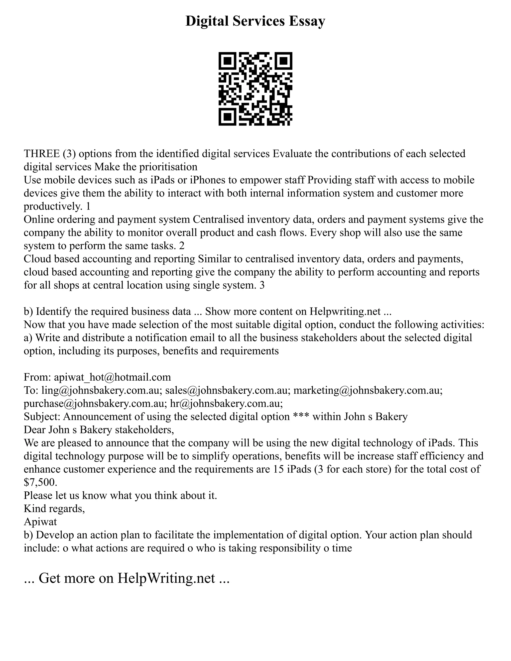 Digital Services Essay
THREE (3) options from the identified digital services Evaluate the contributions of each selected
digital services Make the prioritisation
Use mobile devices such as iPads or iPhones to empower staff Providing staff with access to mobile
devices give them the ability to interact with both internal information system and customer more
productively. 1
Online ordering and payment system Centralised inventory data, orders and payment systems give the
company the ability to monitor overall product and cash flows. Every shop will also use the same
system to perform the same tasks. 2
Cloud based accounting and reporting Similar to centralised inventory data, orders and payments,
cloud based accounting and reporting give the company the ability to perform accounting and reports
for all shops at central location using single system. 3
b) Identify the required business data ... Show more content on Helpwriting.net ...
Now that you have made selection of the most suitable digital option, conduct the following activities:
a) Write and distribute a notification email to all the business stakeholders about the selected digital
option, including its purposes, benefits and requirements
From: apiwat_hot@hotmail.com
To: ling@johnsbakery.com.au; sales@johnsbakery.com.au; marketing@johnsbakery.com.au;
purchase@johnsbakery.com.au; hr@johnsbakery.com.au;
Subject: Announcement of using the selected digital option *** within John s Bakery
Dear John s Bakery stakeholders,
We are pleased to announce that the company will be using the new digital technology of iPads. This
digital technology purpose will be to simplify operations, benefits will be increase staff efficiency and
enhance customer experience and the requirements are 15 iPads (3 for each store) for the total cost of
$7,500.
Please let us know what you think about it.
Kind regards,
Apiwat
b) Develop an action plan to facilitate the implementation of digital option. Your action plan should
include: o what actions are required o who is taking responsibility o time
... Get more on HelpWriting.net ...
 