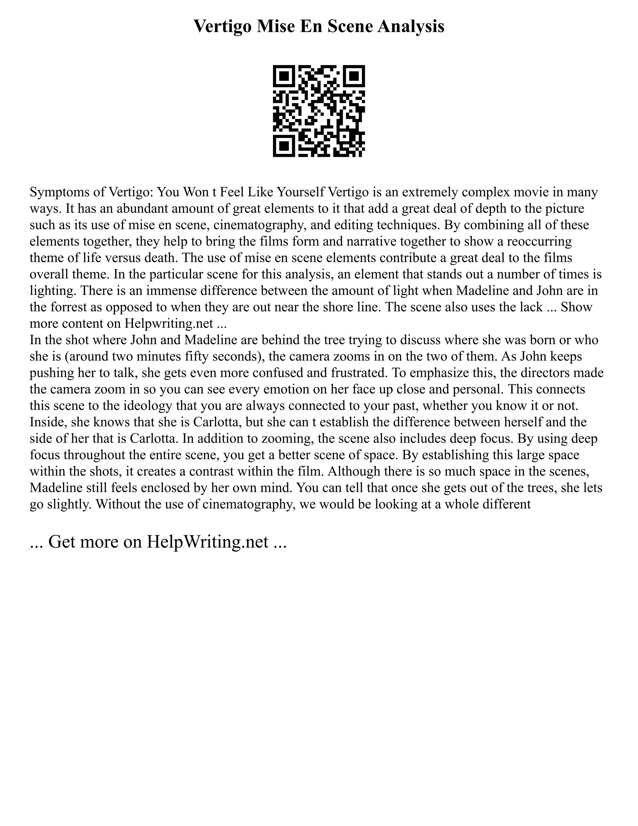 Vertigo Mise En Scene Analysis
Symptoms of Vertigo: You Won t Feel Like Yourself Vertigo is an extremely complex movie in many
ways. It has an abundant amount of great elements to it that add a great deal of depth to the picture
such as its use of mise en scene, cinematography, and editing techniques. By combining all of these
elements together, they help to bring the films form and narrative together to show a reoccurring
theme of life versus death. The use of mise en scene elements contribute a great deal to the films
overall theme. In the particular scene for this analysis, an element that stands out a number of times is
lighting. There is an immense difference between the amount of light when Madeline and John are in
the forrest as opposed to when they are out near the shore line. The scene also uses the lack ... Show
more content on Helpwriting.net ...
In the shot where John and Madeline are behind the tree trying to discuss where she was born or who
she is (around two minutes fifty seconds), the camera zooms in on the two of them. As John keeps
pushing her to talk, she gets even more confused and frustrated. To emphasize this, the directors made
the camera zoom in so you can see every emotion on her face up close and personal. This connects
this scene to the ideology that you are always connected to your past, whether you know it or not.
Inside, she knows that she is Carlotta, but she can t establish the difference between herself and the
side of her that is Carlotta. In addition to zooming, the scene also includes deep focus. By using deep
focus throughout the entire scene, you get a better scene of space. By establishing this large space
within the shots, it creates a contrast within the film. Although there is so much space in the scenes,
Madeline still feels enclosed by her own mind. You can tell that once she gets out of the trees, she lets
go slightly. Without the use of cinematography, we would be looking at a whole different
... Get more on HelpWriting.net ...
 