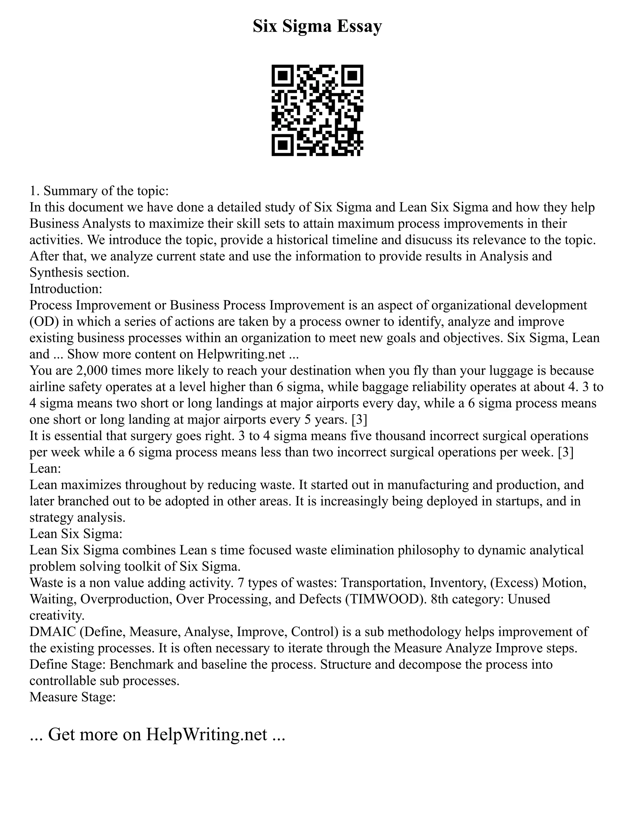 Six Sigma Essay
1. Summary of the topic:
In this document we have done a detailed study of Six Sigma and Lean Six Sigma and how they help
Business Analysts to maximize their skill sets to attain maximum process improvements in their
activities. We introduce the topic, provide a historical timeline and disucuss its relevance to the topic.
After that, we analyze current state and use the information to provide results in Analysis and
Synthesis section.
Introduction:
Process Improvement or Business Process Improvement is an aspect of organizational development
(OD) in which a series of actions are taken by a process owner to identify, analyze and improve
existing business processes within an organization to meet new goals and objectives. Six Sigma, Lean
and ... Show more content on Helpwriting.net ...
You are 2,000 times more likely to reach your destination when you fly than your luggage is because
airline safety operates at a level higher than 6 sigma, while baggage reliability operates at about 4. 3 to
4 sigma means two short or long landings at major airports every day, while a 6 sigma process means
one short or long landing at major airports every 5 years. [3]
It is essential that surgery goes right. 3 to 4 sigma means five thousand incorrect surgical operations
per week while a 6 sigma process means less than two incorrect surgical operations per week. [3]
Lean:
Lean maximizes throughout by reducing waste. It started out in manufacturing and production, and
later branched out to be adopted in other areas. It is increasingly being deployed in startups, and in
strategy analysis.
Lean Six Sigma:
Lean Six Sigma combines Lean s time focused waste elimination philosophy to dynamic analytical
problem solving toolkit of Six Sigma.
Waste is a non value adding activity. 7 types of wastes: Transportation, Inventory, (Excess) Motion,
Waiting, Overproduction, Over Processing, and Defects (TIMWOOD). 8th category: Unused
creativity.
DMAIC (Define, Measure, Analyse, Improve, Control) is a sub methodology helps improvement of
the existing processes. It is often necessary to iterate through the Measure Analyze Improve steps.
Define Stage: Benchmark and baseline the process. Structure and decompose the process into
controllable sub processes.
Measure Stage:
... Get more on HelpWriting.net ...
 