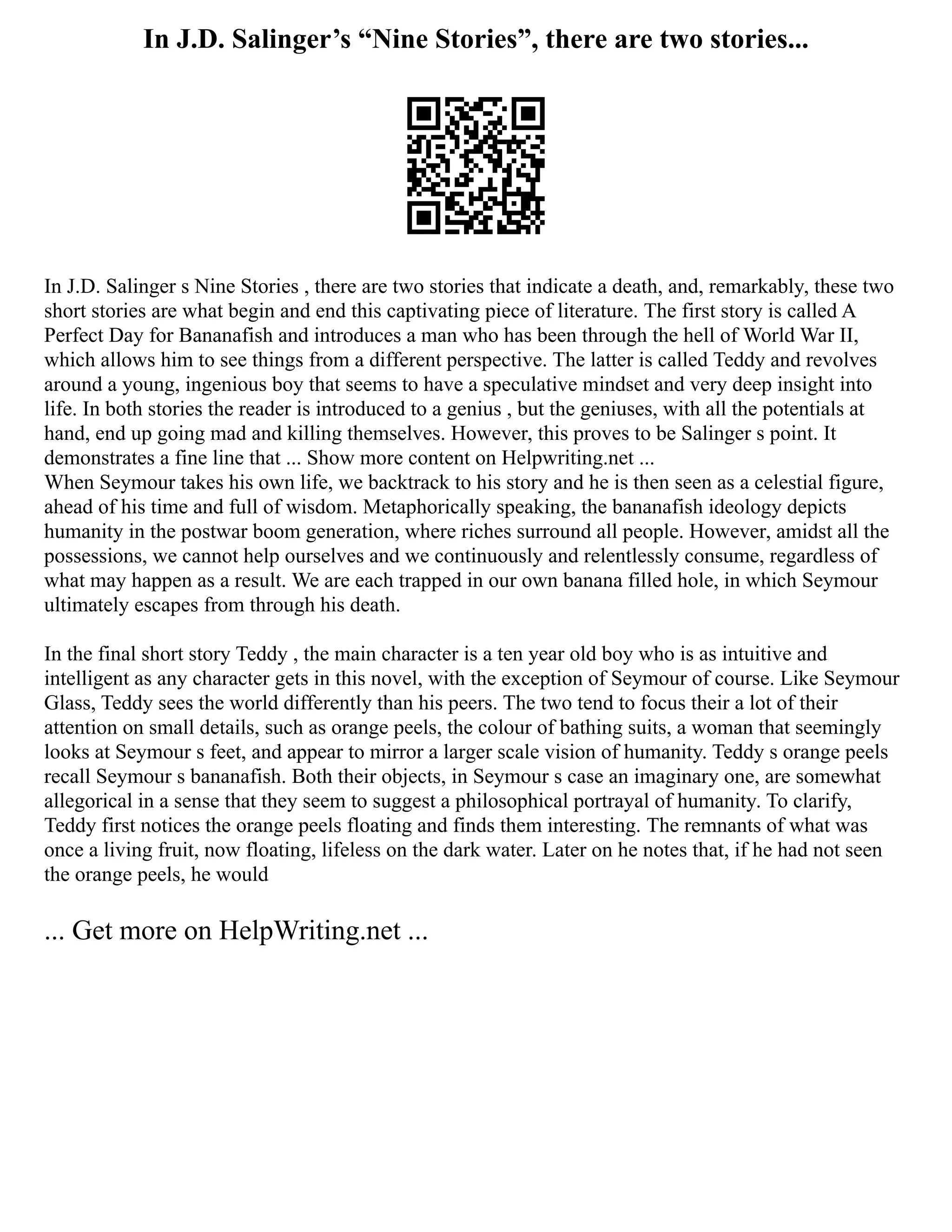 In J.D. Salinger’s “Nine Stories”, there are two stories...
In J.D. Salinger s Nine Stories , there are two stories that indicate a death, and, remarkably, these two
short stories are what begin and end this captivating piece of literature. The first story is called A
Perfect Day for Bananafish and introduces a man who has been through the hell of World War II,
which allows him to see things from a different perspective. The latter is called Teddy and revolves
around a young, ingenious boy that seems to have a speculative mindset and very deep insight into
life. In both stories the reader is introduced to a genius , but the geniuses, with all the potentials at
hand, end up going mad and killing themselves. However, this proves to be Salinger s point. It
demonstrates a fine line that ... Show more content on Helpwriting.net ...
When Seymour takes his own life, we backtrack to his story and he is then seen as a celestial figure,
ahead of his time and full of wisdom. Metaphorically speaking, the bananafish ideology depicts
humanity in the postwar boom generation, where riches surround all people. However, amidst all the
possessions, we cannot help ourselves and we continuously and relentlessly consume, regardless of
what may happen as a result. We are each trapped in our own banana filled hole, in which Seymour
ultimately escapes from through his death.
In the final short story Teddy , the main character is a ten year old boy who is as intuitive and
intelligent as any character gets in this novel, with the exception of Seymour of course. Like Seymour
Glass, Teddy sees the world differently than his peers. The two tend to focus their a lot of their
attention on small details, such as orange peels, the colour of bathing suits, a woman that seemingly
looks at Seymour s feet, and appear to mirror a larger scale vision of humanity. Teddy s orange peels
recall Seymour s bananafish. Both their objects, in Seymour s case an imaginary one, are somewhat
allegorical in a sense that they seem to suggest a philosophical portrayal of humanity. To clarify,
Teddy first notices the orange peels floating and finds them interesting. The remnants of what was
once a living fruit, now floating, lifeless on the dark water. Later on he notes that, if he had not seen
the orange peels, he would
... Get more on HelpWriting.net ...
 