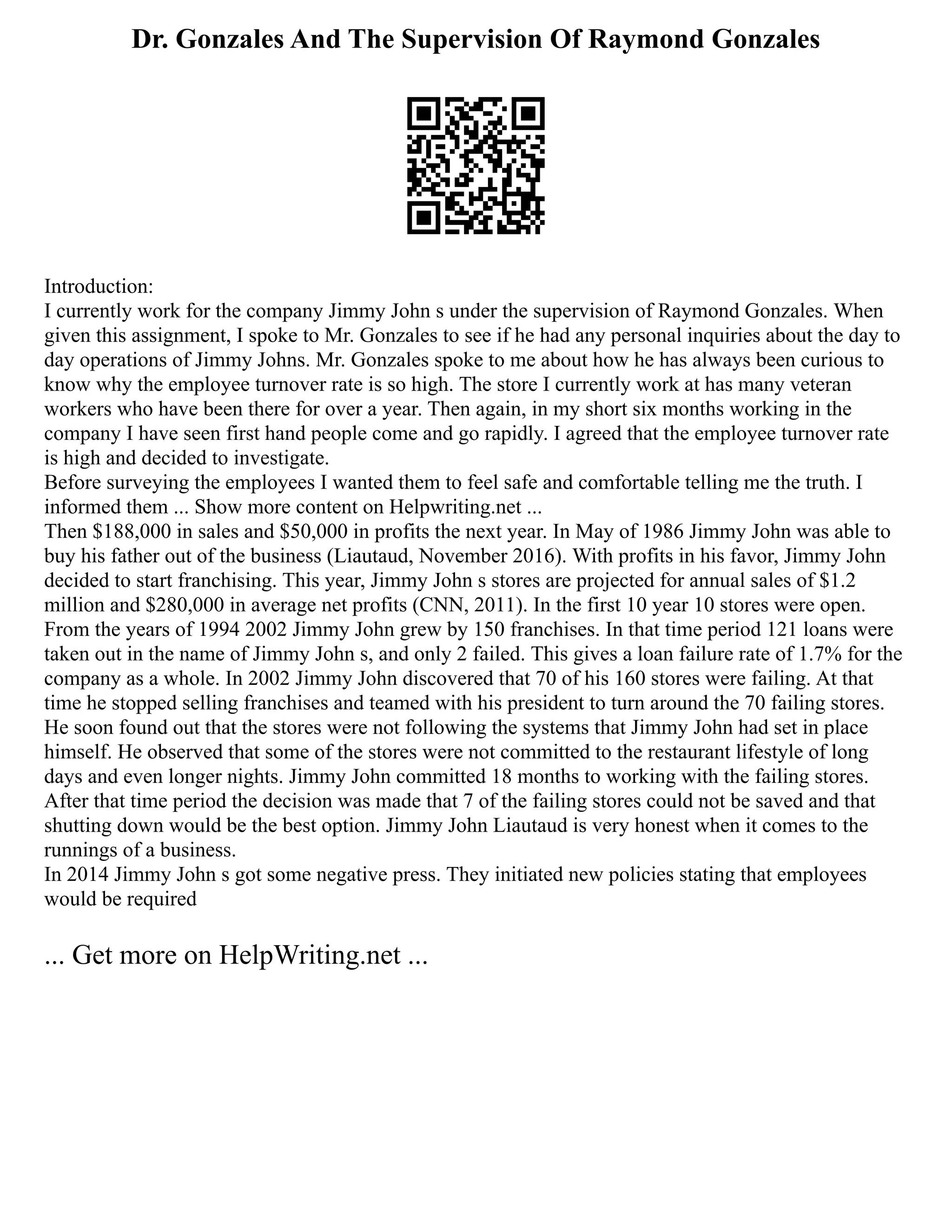 Dr. Gonzales And The Supervision Of Raymond Gonzales
Introduction:
I currently work for the company Jimmy John s under the supervision of Raymond Gonzales. When
given this assignment, I spoke to Mr. Gonzales to see if he had any personal inquiries about the day to
day operations of Jimmy Johns. Mr. Gonzales spoke to me about how he has always been curious to
know why the employee turnover rate is so high. The store I currently work at has many veteran
workers who have been there for over a year. Then again, in my short six months working in the
company I have seen first hand people come and go rapidly. I agreed that the employee turnover rate
is high and decided to investigate.
Before surveying the employees I wanted them to feel safe and comfortable telling me the truth. I
informed them ... Show more content on Helpwriting.net ...
Then $188,000 in sales and $50,000 in profits the next year. In May of 1986 Jimmy John was able to
buy his father out of the business (Liautaud, November 2016). With profits in his favor, Jimmy John
decided to start franchising. This year, Jimmy John s stores are projected for annual sales of $1.2
million and $280,000 in average net profits (CNN, 2011). In the first 10 year 10 stores were open.
From the years of 1994 2002 Jimmy John grew by 150 franchises. In that time period 121 loans were
taken out in the name of Jimmy John s, and only 2 failed. This gives a loan failure rate of 1.7% for the
company as a whole. In 2002 Jimmy John discovered that 70 of his 160 stores were failing. At that
time he stopped selling franchises and teamed with his president to turn around the 70 failing stores.
He soon found out that the stores were not following the systems that Jimmy John had set in place
himself. He observed that some of the stores were not committed to the restaurant lifestyle of long
days and even longer nights. Jimmy John committed 18 months to working with the failing stores.
After that time period the decision was made that 7 of the failing stores could not be saved and that
shutting down would be the best option. Jimmy John Liautaud is very honest when it comes to the
runnings of a business.
In 2014 Jimmy John s got some negative press. They initiated new policies stating that employees
would be required
... Get more on HelpWriting.net ...
 