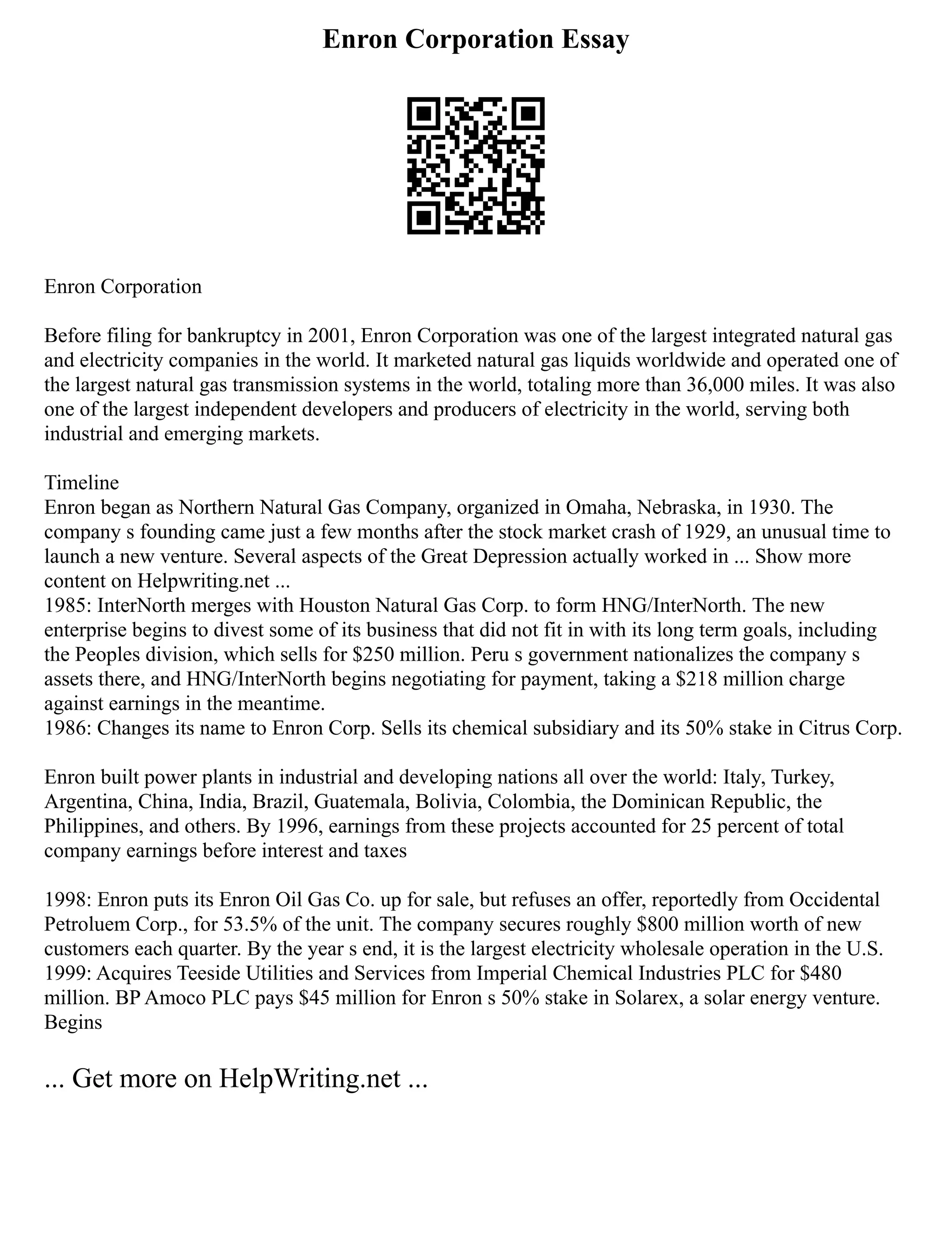 Enron Corporation Essay
Enron Corporation
Before filing for bankruptcy in 2001, Enron Corporation was one of the largest integrated natural gas
and electricity companies in the world. It marketed natural gas liquids worldwide and operated one of
the largest natural gas transmission systems in the world, totaling more than 36,000 miles. It was also
one of the largest independent developers and producers of electricity in the world, serving both
industrial and emerging markets.
Timeline
Enron began as Northern Natural Gas Company, organized in Omaha, Nebraska, in 1930. The
company s founding came just a few months after the stock market crash of 1929, an unusual time to
launch a new venture. Several aspects of the Great Depression actually worked in ... Show more
content on Helpwriting.net ...
1985: InterNorth merges with Houston Natural Gas Corp. to form HNG/InterNorth. The new
enterprise begins to divest some of its business that did not fit in with its long term goals, including
the Peoples division, which sells for $250 million. Peru s government nationalizes the company s
assets there, and HNG/InterNorth begins negotiating for payment, taking a $218 million charge
against earnings in the meantime.
1986: Changes its name to Enron Corp. Sells its chemical subsidiary and its 50% stake in Citrus Corp.
Enron built power plants in industrial and developing nations all over the world: Italy, Turkey,
Argentina, China, India, Brazil, Guatemala, Bolivia, Colombia, the Dominican Republic, the
Philippines, and others. By 1996, earnings from these projects accounted for 25 percent of total
company earnings before interest and taxes
1998: Enron puts its Enron Oil Gas Co. up for sale, but refuses an offer, reportedly from Occidental
Petroluem Corp., for 53.5% of the unit. The company secures roughly $800 million worth of new
customers each quarter. By the year s end, it is the largest electricity wholesale operation in the U.S.
1999: Acquires Teeside Utilities and Services from Imperial Chemical Industries PLC for $480
million. BP Amoco PLC pays $45 million for Enron s 50% stake in Solarex, a solar energy venture.
Begins
... Get more on HelpWriting.net ...
 