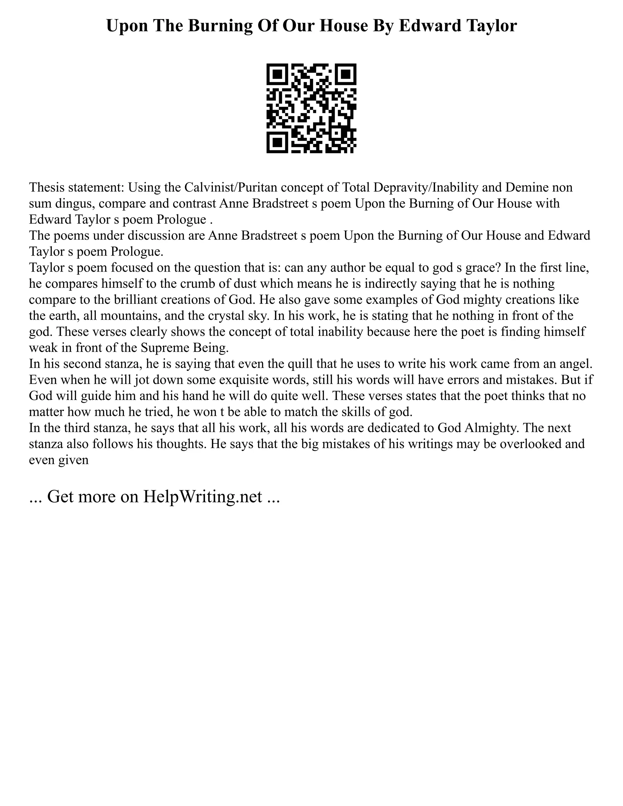 Upon The Burning Of Our House By Edward Taylor
Thesis statement: Using the Calvinist/Puritan concept of Total Depravity/Inability and Demine non
sum dingus, compare and contrast Anne Bradstreet s poem Upon the Burning of Our House with
Edward Taylor s poem Prologue .
The poems under discussion are Anne Bradstreet s poem Upon the Burning of Our House and Edward
Taylor s poem Prologue.
Taylor s poem focused on the question that is: can any author be equal to god s grace? In the first line,
he compares himself to the crumb of dust which means he is indirectly saying that he is nothing
compare to the brilliant creations of God. He also gave some examples of God mighty creations like
the earth, all mountains, and the crystal sky. In his work, he is stating that he nothing in front of the
god. These verses clearly shows the concept of total inability because here the poet is finding himself
weak in front of the Supreme Being.
In his second stanza, he is saying that even the quill that he uses to write his work came from an angel.
Even when he will jot down some exquisite words, still his words will have errors and mistakes. But if
God will guide him and his hand he will do quite well. These verses states that the poet thinks that no
matter how much he tried, he won t be able to match the skills of god.
In the third stanza, he says that all his work, all his words are dedicated to God Almighty. The next
stanza also follows his thoughts. He says that the big mistakes of his writings may be overlooked and
even given
... Get more on HelpWriting.net ...
 