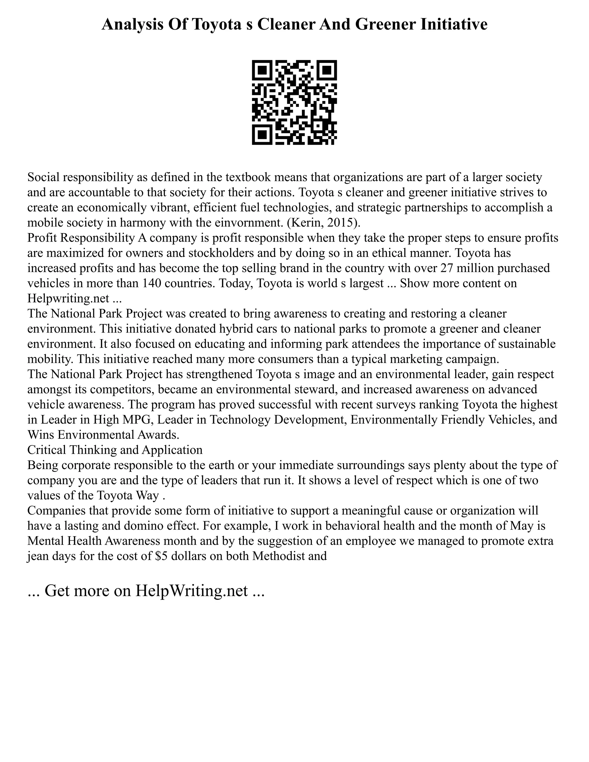 Analysis Of Toyota s Cleaner And Greener Initiative
Social responsibility as defined in the textbook means that organizations are part of a larger society
and are accountable to that society for their actions. Toyota s cleaner and greener initiative strives to
create an economically vibrant, efficient fuel technologies, and strategic partnerships to accomplish a
mobile society in harmony with the einvornment. (Kerin, 2015).
Profit Responsibility A company is profit responsible when they take the proper steps to ensure profits
are maximized for owners and stockholders and by doing so in an ethical manner. Toyota has
increased profits and has become the top selling brand in the country with over 27 million purchased
vehicles in more than 140 countries. Today, Toyota is world s largest ... Show more content on
Helpwriting.net ...
The National Park Project was created to bring awareness to creating and restoring a cleaner
environment. This initiative donated hybrid cars to national parks to promote a greener and cleaner
environment. It also focused on educating and informing park attendees the importance of sustainable
mobility. This initiative reached many more consumers than a typical marketing campaign.
The National Park Project has strengthened Toyota s image and an environmental leader, gain respect
amongst its competitors, became an environmental steward, and increased awareness on advanced
vehicle awareness. The program has proved successful with recent surveys ranking Toyota the highest
in Leader in High MPG, Leader in Technology Development, Environmentally Friendly Vehicles, and
Wins Environmental Awards.
Critical Thinking and Application
Being corporate responsible to the earth or your immediate surroundings says plenty about the type of
company you are and the type of leaders that run it. It shows a level of respect which is one of two
values of the Toyota Way .
Companies that provide some form of initiative to support a meaningful cause or organization will
have a lasting and domino effect. For example, I work in behavioral health and the month of May is
Mental Health Awareness month and by the suggestion of an employee we managed to promote extra
jean days for the cost of $5 dollars on both Methodist and
... Get more on HelpWriting.net ...
 
