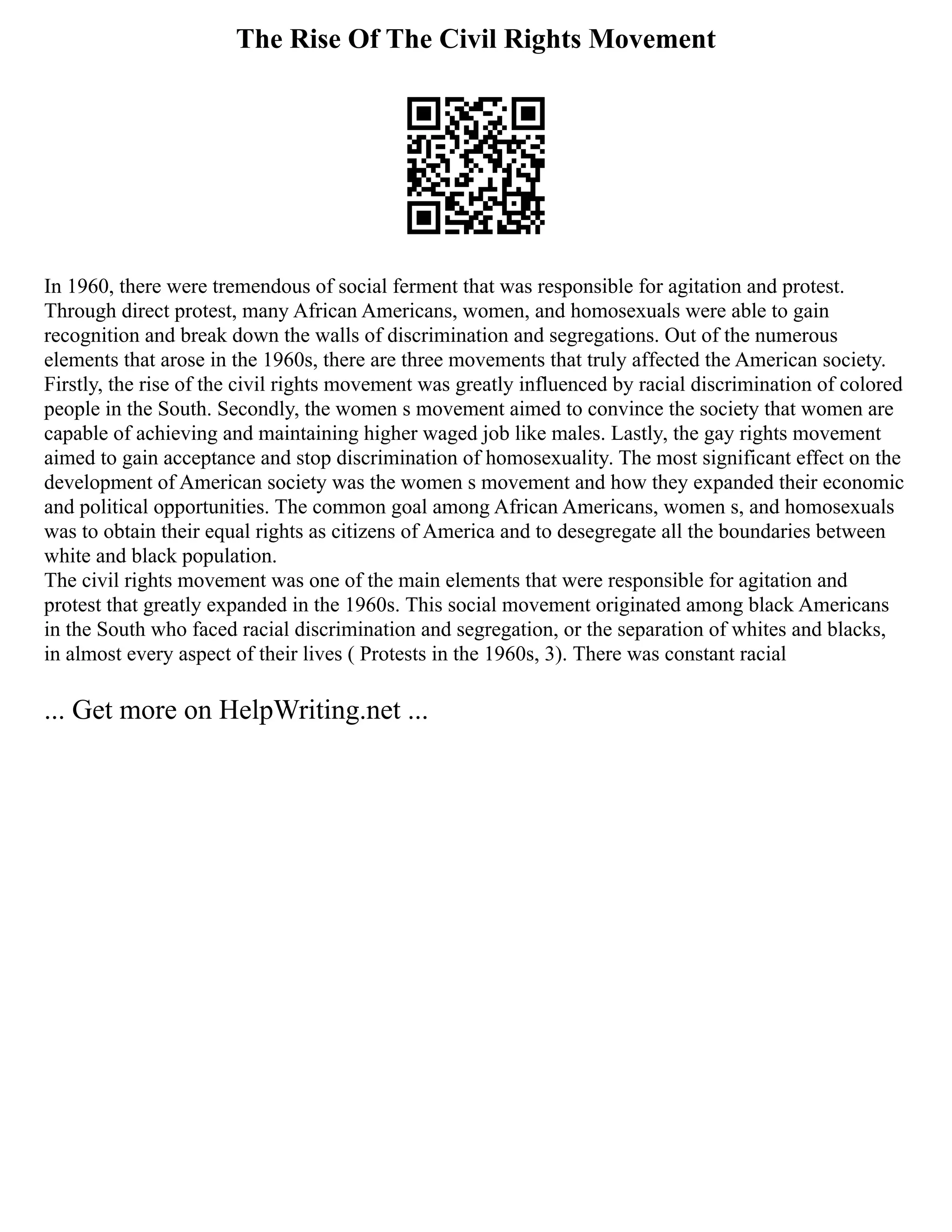 The Rise Of The Civil Rights Movement
In 1960, there were tremendous of social ferment that was responsible for agitation and protest.
Through direct protest, many African Americans, women, and homosexuals were able to gain
recognition and break down the walls of discrimination and segregations. Out of the numerous
elements that arose in the 1960s, there are three movements that truly affected the American society.
Firstly, the rise of the civil rights movement was greatly influenced by racial discrimination of colored
people in the South. Secondly, the women s movement aimed to convince the society that women are
capable of achieving and maintaining higher waged job like males. Lastly, the gay rights movement
aimed to gain acceptance and stop discrimination of homosexuality. The most significant effect on the
development of American society was the women s movement and how they expanded their economic
and political opportunities. The common goal among African Americans, women s, and homosexuals
was to obtain their equal rights as citizens of America and to desegregate all the boundaries between
white and black population.
The civil rights movement was one of the main elements that were responsible for agitation and
protest that greatly expanded in the 1960s. This social movement originated among black Americans
in the South who faced racial discrimination and segregation, or the separation of whites and blacks,
in almost every aspect of their lives ( Protests in the 1960s, 3). There was constant racial
... Get more on HelpWriting.net ...
 