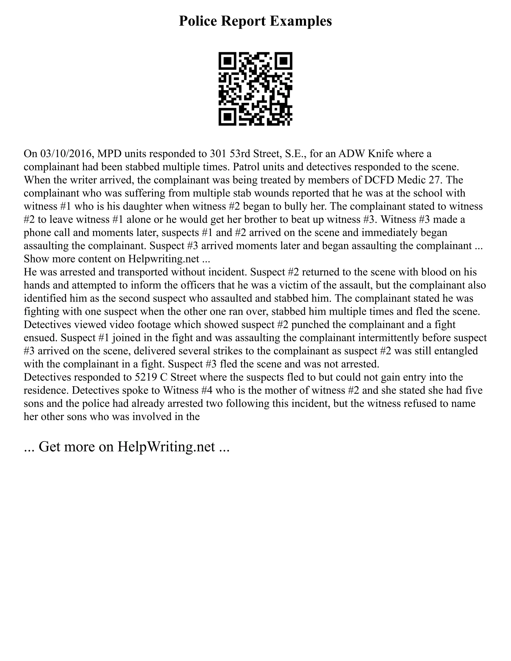 Police Report Examples
On 03/10/2016, MPD units responded to 301 53rd Street, S.E., for an ADW Knife where a
complainant had been stabbed multiple times. Patrol units and detectives responded to the scene.
When the writer arrived, the complainant was being treated by members of DCFD Medic 27. The
complainant who was suffering from multiple stab wounds reported that he was at the school with
witness #1 who is his daughter when witness #2 began to bully her. The complainant stated to witness
#2 to leave witness #1 alone or he would get her brother to beat up witness #3. Witness #3 made a
phone call and moments later, suspects #1 and #2 arrived on the scene and immediately began
assaulting the complainant. Suspect #3 arrived moments later and began assaulting the complainant ...
Show more content on Helpwriting.net ...
He was arrested and transported without incident. Suspect #2 returned to the scene with blood on his
hands and attempted to inform the officers that he was a victim of the assault, but the complainant also
identified him as the second suspect who assaulted and stabbed him. The complainant stated he was
fighting with one suspect when the other one ran over, stabbed him multiple times and fled the scene.
Detectives viewed video footage which showed suspect #2 punched the complainant and a fight
ensued. Suspect #1 joined in the fight and was assaulting the complainant intermittently before suspect
#3 arrived on the scene, delivered several strikes to the complainant as suspect #2 was still entangled
with the complainant in a fight. Suspect #3 fled the scene and was not arrested.
Detectives responded to 5219 C Street where the suspects fled to but could not gain entry into the
residence. Detectives spoke to Witness #4 who is the mother of witness #2 and she stated she had five
sons and the police had already arrested two following this incident, but the witness refused to name
her other sons who was involved in the
... Get more on HelpWriting.net ...
 