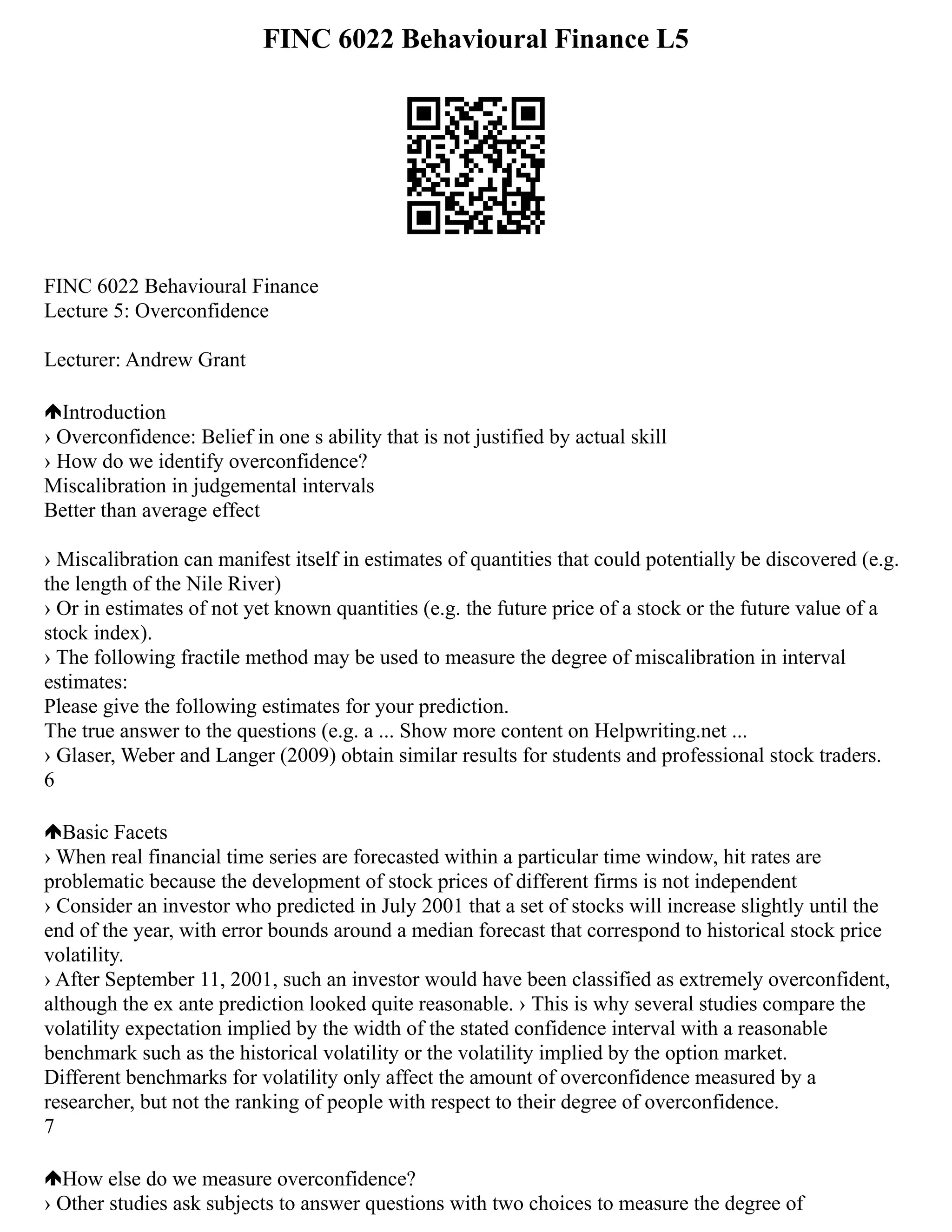 FINC 6022 Behavioural Finance L5
FINC 6022 Behavioural Finance
Lecture 5: Overconfidence
Lecturer: Andrew Grant
Introduction
› Overconfidence: Belief in one s ability that is not justified by actual skill
› How do we identify overconfidence?
Miscalibration in judgemental intervals
Better than average effect
› Miscalibration can manifest itself in estimates of quantities that could potentially be discovered (e.g.
the length of the Nile River)
› Or in estimates of not yet known quantities (e.g. the future price of a stock or the future value of a
stock index).
› The following fractile method may be used to measure the degree of miscalibration in interval
estimates:
Please give the following estimates for your prediction.
The true answer to the questions (e.g. a ... Show more content on Helpwriting.net ...
› Glaser, Weber and Langer (2009) obtain similar results for students and professional stock traders.
6
Basic Facets
› When real financial time series are forecasted within a particular time window, hit rates are
problematic because the development of stock prices of different firms is not independent
› Consider an investor who predicted in July 2001 that a set of stocks will increase slightly until the
end of the year, with error bounds around a median forecast that correspond to historical stock price
volatility.
› After September 11, 2001, such an investor would have been classified as extremely overconfident,
although the ex ante prediction looked quite reasonable. › This is why several studies compare the
volatility expectation implied by the width of the stated confidence interval with a reasonable
benchmark such as the historical volatility or the volatility implied by the option market.
Different benchmarks for volatility only affect the amount of overconfidence measured by a
researcher, but not the ranking of people with respect to their degree of overconfidence.
7
How else do we measure overconfidence?
› Other studies ask subjects to answer questions with two choices to measure the degree of
 
