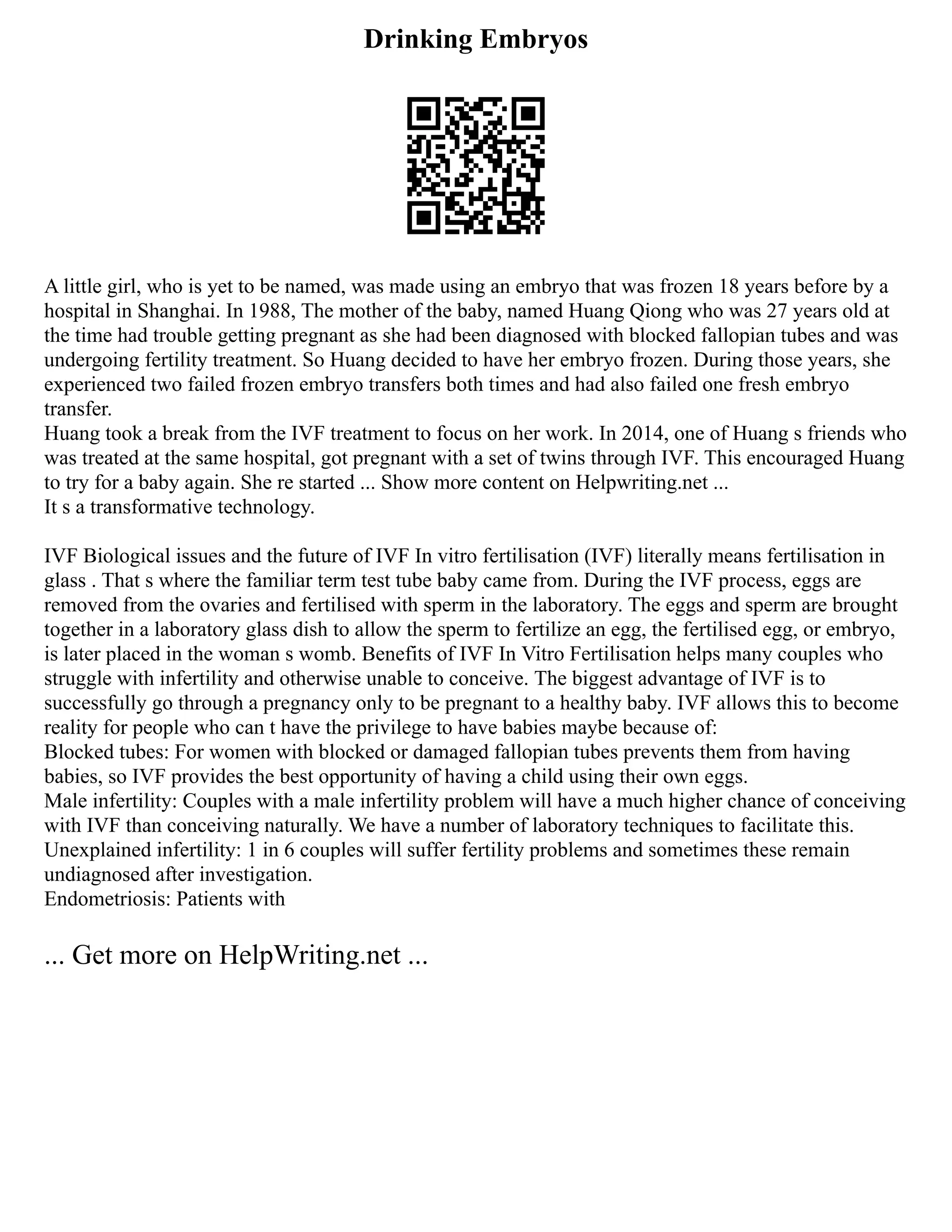 Drinking Embryos
A little girl, who is yet to be named, was made using an embryo that was frozen 18 years before by a
hospital in Shanghai. In 1988, The mother of the baby, named Huang Qiong who was 27 years old at
the time had trouble getting pregnant as she had been diagnosed with blocked fallopian tubes and was
undergoing fertility treatment. So Huang decided to have her embryo frozen. During those years, she
experienced two failed frozen embryo transfers both times and had also failed one fresh embryo
transfer.
Huang took a break from the IVF treatment to focus on her work. In 2014, one of Huang s friends who
was treated at the same hospital, got pregnant with a set of twins through IVF. This encouraged Huang
to try for a baby again. She re started ... Show more content on Helpwriting.net ...
It s a transformative technology.
IVF Biological issues and the future of IVF In vitro fertilisation (IVF) literally means fertilisation in
glass . That s where the familiar term test tube baby came from. During the IVF process, eggs are
removed from the ovaries and fertilised with sperm in the laboratory. The eggs and sperm are brought
together in a laboratory glass dish to allow the sperm to fertilize an egg, the fertilised egg, or embryo,
is later placed in the woman s womb. Benefits of IVF In Vitro Fertilisation helps many couples who
struggle with infertility and otherwise unable to conceive. The biggest advantage of IVF is to
successfully go through a pregnancy only to be pregnant to a healthy baby. IVF allows this to become
reality for people who can t have the privilege to have babies maybe because of:
Blocked tubes: For women with blocked or damaged fallopian tubes prevents them from having
babies, so IVF provides the best opportunity of having a child using their own eggs.
Male infertility: Couples with a male infertility problem will have a much higher chance of conceiving
with IVF than conceiving naturally. We have a number of laboratory techniques to facilitate this.
Unexplained infertility: 1 in 6 couples will suffer fertility problems and sometimes these remain
undiagnosed after investigation.
Endometriosis: Patients with
... Get more on HelpWriting.net ...
 