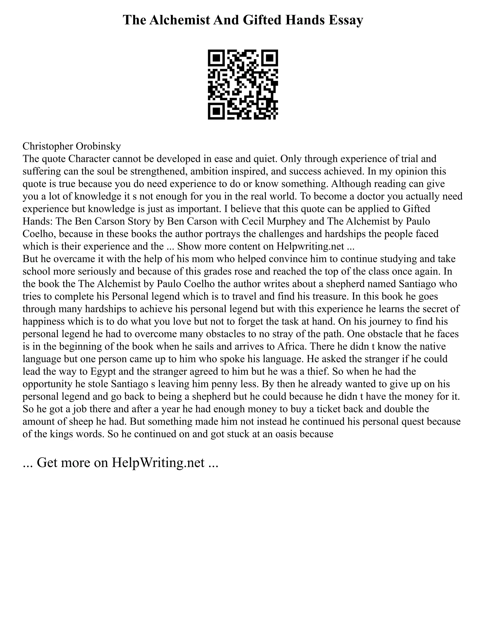 The Alchemist And Gifted Hands Essay
Christopher Orobinsky
The quote Character cannot be developed in ease and quiet. Only through experience of trial and
suffering can the soul be strengthened, ambition inspired, and success achieved. In my opinion this
quote is true because you do need experience to do or know something. Although reading can give
you a lot of knowledge it s not enough for you in the real world. To become a doctor you actually need
experience but knowledge is just as important. I believe that this quote can be applied to Gifted
Hands: The Ben Carson Story by Ben Carson with Cecil Murphey and The Alchemist by Paulo
Coelho, because in these books the author portrays the challenges and hardships the people faced
which is their experience and the ... Show more content on Helpwriting.net ...
But he overcame it with the help of his mom who helped convince him to continue studying and take
school more seriously and because of this grades rose and reached the top of the class once again. In
the book the The Alchemist by Paulo Coelho the author writes about a shepherd named Santiago who
tries to complete his Personal legend which is to travel and find his treasure. In this book he goes
through many hardships to achieve his personal legend but with this experience he learns the secret of
happiness which is to do what you love but not to forget the task at hand. On his journey to find his
personal legend he had to overcome many obstacles to no stray of the path. One obstacle that he faces
is in the beginning of the book when he sails and arrives to Africa. There he didn t know the native
language but one person came up to him who spoke his language. He asked the stranger if he could
lead the way to Egypt and the stranger agreed to him but he was a thief. So when he had the
opportunity he stole Santiago s leaving him penny less. By then he already wanted to give up on his
personal legend and go back to being a shepherd but he could because he didn t have the money for it.
So he got a job there and after a year he had enough money to buy a ticket back and double the
amount of sheep he had. But something made him not instead he continued his personal quest because
of the kings words. So he continued on and got stuck at an oasis because
... Get more on HelpWriting.net ...
 