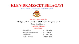 KLE’S DR.MSSCET BELAGAVI
DEPARTMENT OF MECHANICAL ENGINEERING
PROJECT SYNOPSIS ON
“Design And Fabrication Of Wear Testing machine”
Under the guidance of
Proff.N K Kelagaeri
Prepared By
Praveen Naik 2KL15ME065
Praveenkumar Sobarad 2KL15ME067
Tripalgouda G 2KL15ME110
Kush S Budihal 2KL15ME034
 