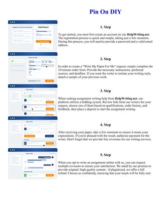 Pin On DIY
1. Step
To get started, you must first create an account on site HelpWriting.net.
The registration process is quick and simple, taking just a few moments.
During this process, you will need to provide a password and a valid email
address.
2. Step
In order to create a "Write My Paper For Me" request, simply complete the
10-minute order form. Provide the necessary instructions, preferred
sources, and deadline. If you want the writer to imitate your writing style,
attach a sample of your previous work.
3. Step
When seeking assignment writing help from HelpWriting.net, our
platform utilizes a bidding system. Review bids from our writers for your
request, choose one of them based on qualifications, order history, and
feedback, then place a deposit to start the assignment writing.
4. Step
After receiving your paper, take a few moments to ensure it meets your
expectations. If you're pleased with the result, authorize payment for the
writer. Don't forget that we provide free revisions for our writing services.
5. Step
When you opt to write an assignment online with us, you can request
multiple revisions to ensure your satisfaction. We stand by our promise to
provide original, high-quality content - if plagiarized, we offer a full
refund. Choose us confidently, knowing that your needs will be fully met.
Pin On DIY Pin On DIY
 